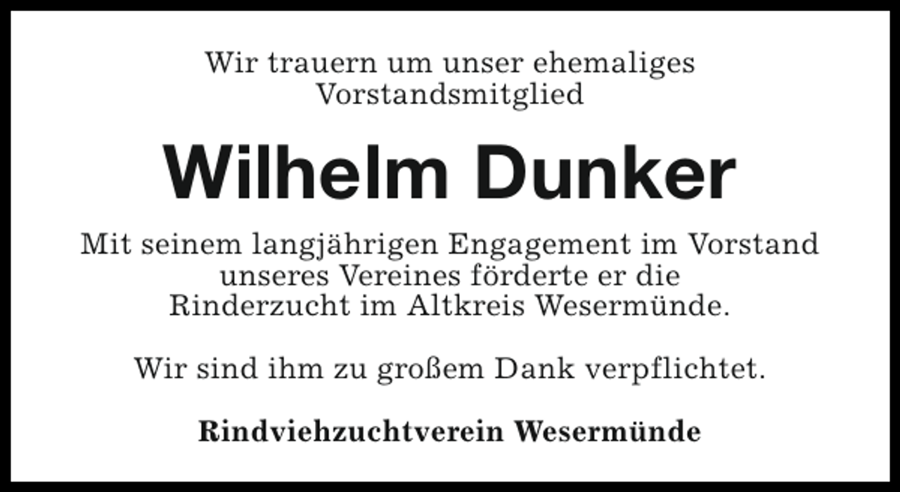 <p>Wir trauern um unser ehemaliges<br />Vorstandsmitglied</p><p>Wilhelm Dunker</p><p>Mit seinem langjährigen Engagement im Vorstand<br />unseres Vereines förderte er die<br />Rinderzucht im Altkreis Wesermünde.<br />Wir sind ihm zu großem Dank verpflichtet.<br />Rindviehzuchtverein Wesermünde</p>