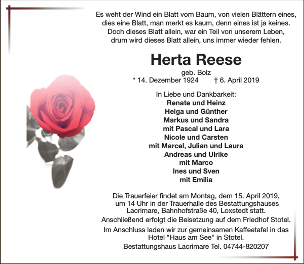 <p>Es weht der Wind ein Blatt vom Baum, von vielen Blättern eines,<br />dies eine Blatt, man merkt es kaum, denn eines ist ja keines.<br />Doch dieses Blatt allein, war ein Teil von unserem Leben,<br />drum wird dieses Blatt allein, uns immer wieder fehlen.</p><p>Herta Reese</p><p>geb. Bolz<br />* 14. Dezember 1924<br />† 6. April 2019<br />In Liebe und Dankbarkeit:<br />Renate und Heinz<br />Helga und Günther<br />Markus und Sandra<br />mit Pascal und Lara<br />Nicole und Carsten<br />mit Marcel, Julian und Laura<br />Andreas und Ulrike<br />mit Marco<br />Ines und Sven<br />mit Emilia<br />Die Trauerfeier findet am Montag, dem 15. April 2019,<br />um 14 Uhr in der Trauerhalle des Bestattungshauses<br />Lacrimare, Bahnhofstraße 40, Loxstedt statt.<br />Anschließend erfolgt die Beisetzung auf dem Friedhof Stotel.<br />Im Anschluss laden wir zur gemeinsamen Kaffeetafel in das<br />Hotel "Haus am See" in Stotel.<br />Bestattungshaus Lacrimare Tel. 04744-820207</p>