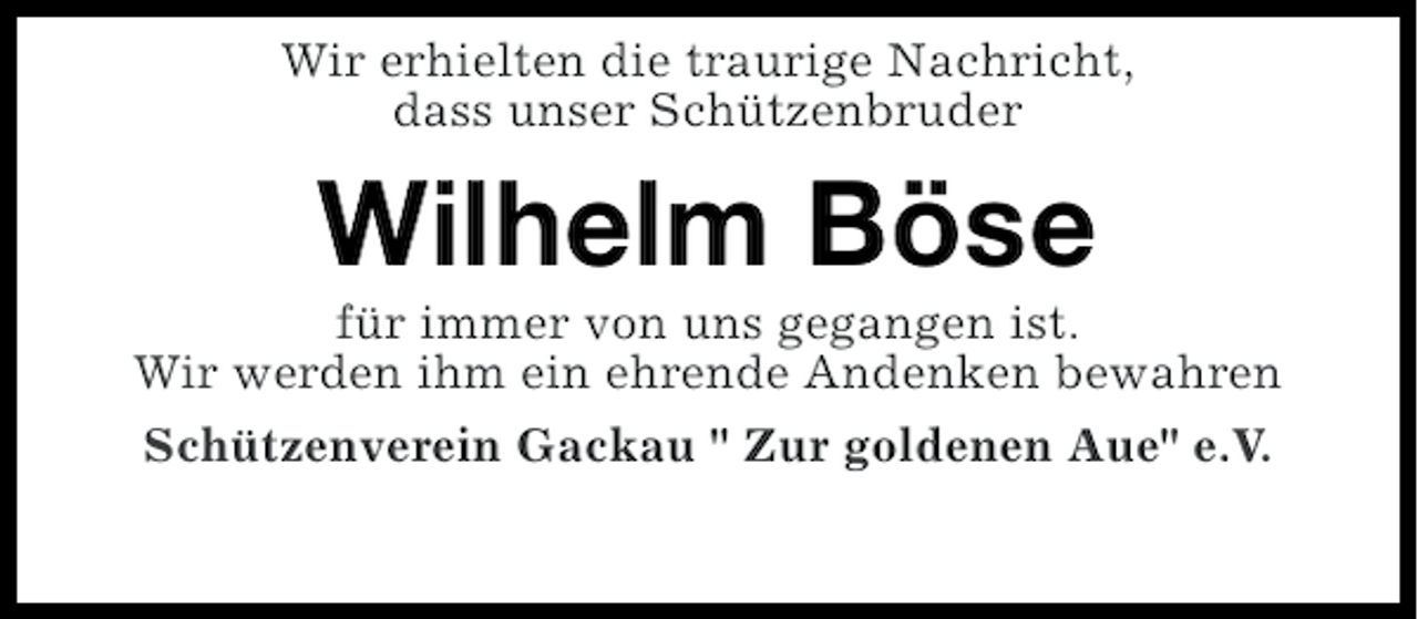 <p>Wir erhielten die traurige Nachricht,<br />dass unser Schützenbruder</p><p>Wilhelm Böse<br />für immer von uns gegangen ist.<br />Wir werden ihm ein ehrende Andenken bewahren<br />Schützenverein Gackau " Zur goldenen Aue" e.V.</p>