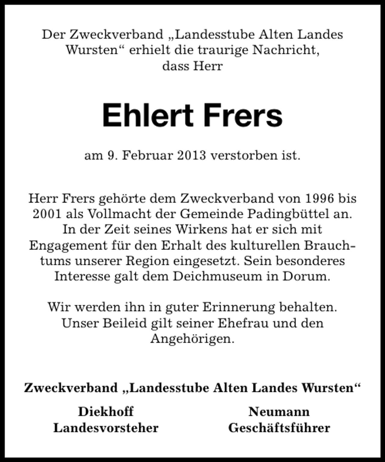 <p>Der Zweckverband „Landesstube Alten Landes<br />Wursten“ erhielt die traurige Nachricht,<br />dass Herr</p><p>Ehlert Frers<br />am 9. Februar 2013 verstorben ist.<br />Herr Frers gehörte dem Zweckverband von 1996 bis<br />2001 als Vollmacht der Gemeinde Padingbüttel an.<br />In der Zeit seines Wirkens hat er sich mit<br />Engagement für den Erhalt des kulturellen Brauchtums unserer Region eingesetzt. Sein besonderes<br />Interesse galt dem Deichmuseum in Dorum.<br />Wir werden ihn in guter Erinnerung behalten.<br />Unser Beileid gilt seiner Ehefrau und den<br />Angehörigen.<br />Zweckverband „Landesstube Alten Landes Wursten“<br />Diekhoff<br />Landesvorsteher</p><p>Neumann<br />Geschäftsführer</p>