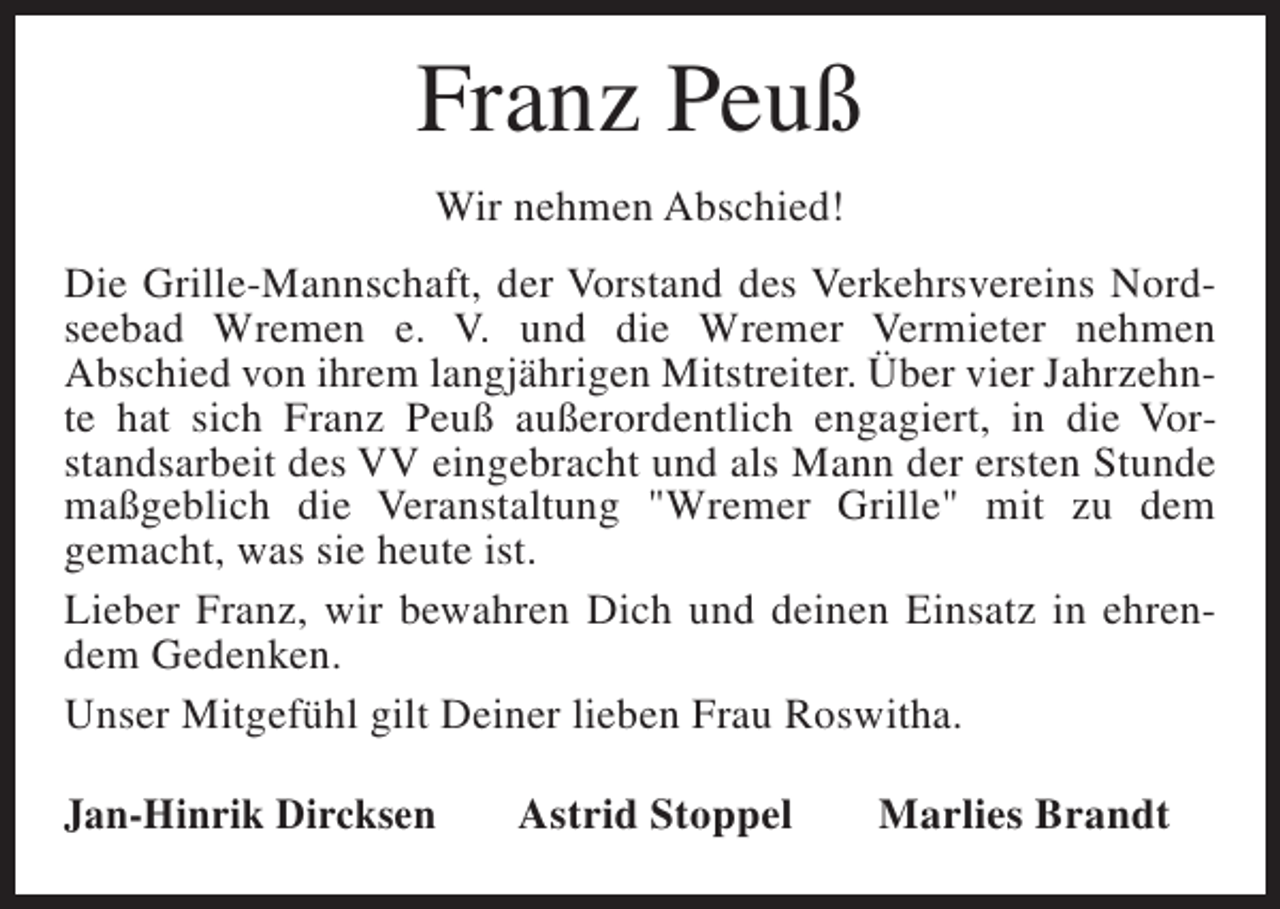 <p>Franz Peuß<br />Wir nehmen Abschied!<br />Die Grille-Mannschaft, der Vorstand des Verkehrsvereins Nordseebad Wremen e. V. und die Wremer Vermieter nehmen<br />Abschied von ihrem langjährigen Mitstreiter. Über vier Jahrzehnte hat sich Franz Peuß außerordentlich engagiert, in die Vorstandsarbeit des VV eingebracht und als Mann der ersten Stunde<br />maßgeblich die Veranstaltung "Wremer Grille" mit zu dem<br />gemacht, was sie heute ist.<br />Lieber Franz, wir bewahren Dich und deinen Einsatz in ehrendem Gedenken.<br />Unser Mitgefühl gilt Deiner lieben Frau Roswitha.<br />Jan-Hinrik Dircksen</p><p>Astrid Stoppel</p><p>Marlies Brandt</p>