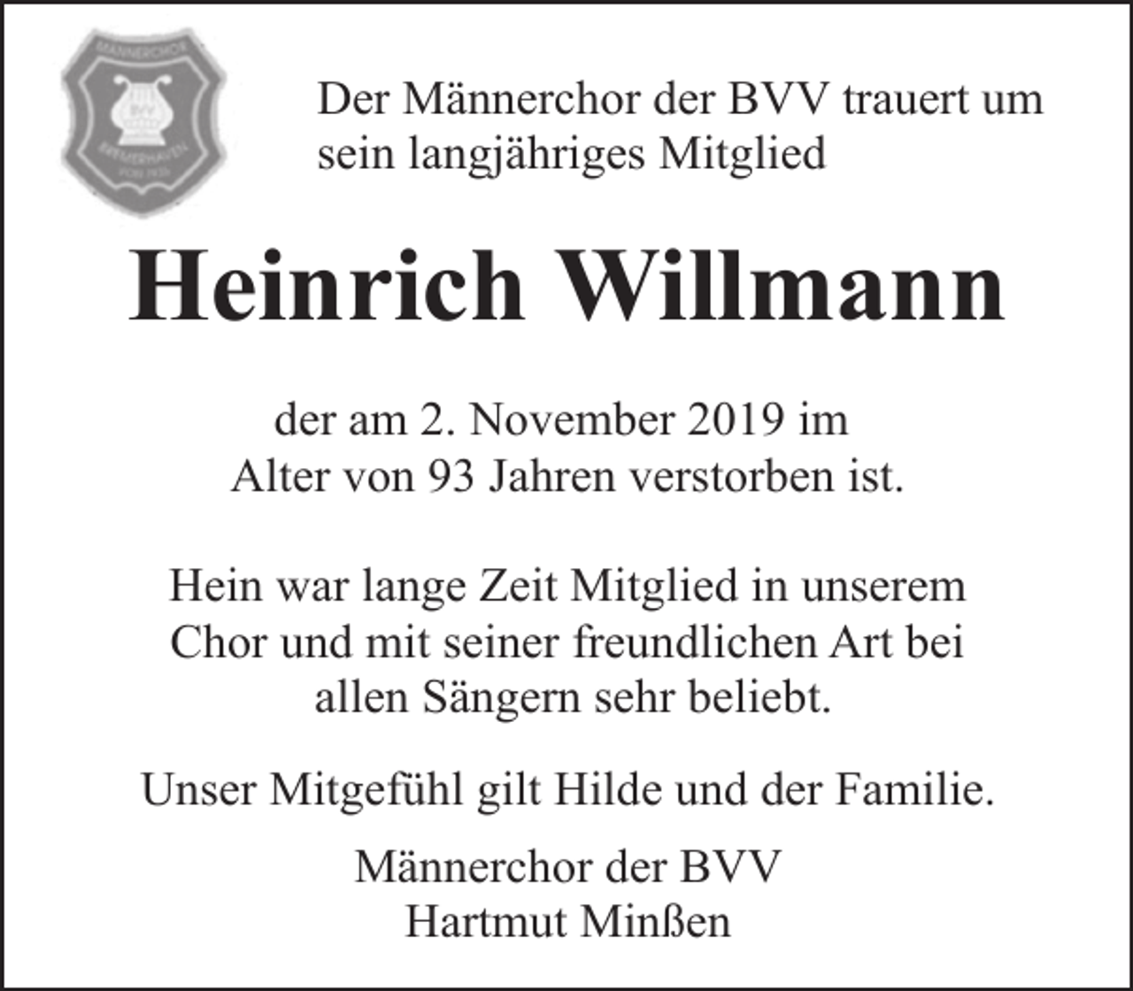 <p>Der Männerchor der BVV trauert um<br />sein langjähriges Mitglied</p><p>Heinrich Willmann<br />der am 2. November 2019 im<br />Alter von 93 Jahren verstorben ist.<br />Hein war lange Zeit Mitglied in unserem<br />Chor und mit seiner freundlichen Art bei<br />allen Sängern sehr beliebt.<br />Unser Mitgefühl gilt Hilde und der Familie.<br />Männerchor der BVV<br />Hartmut Minßen</p>