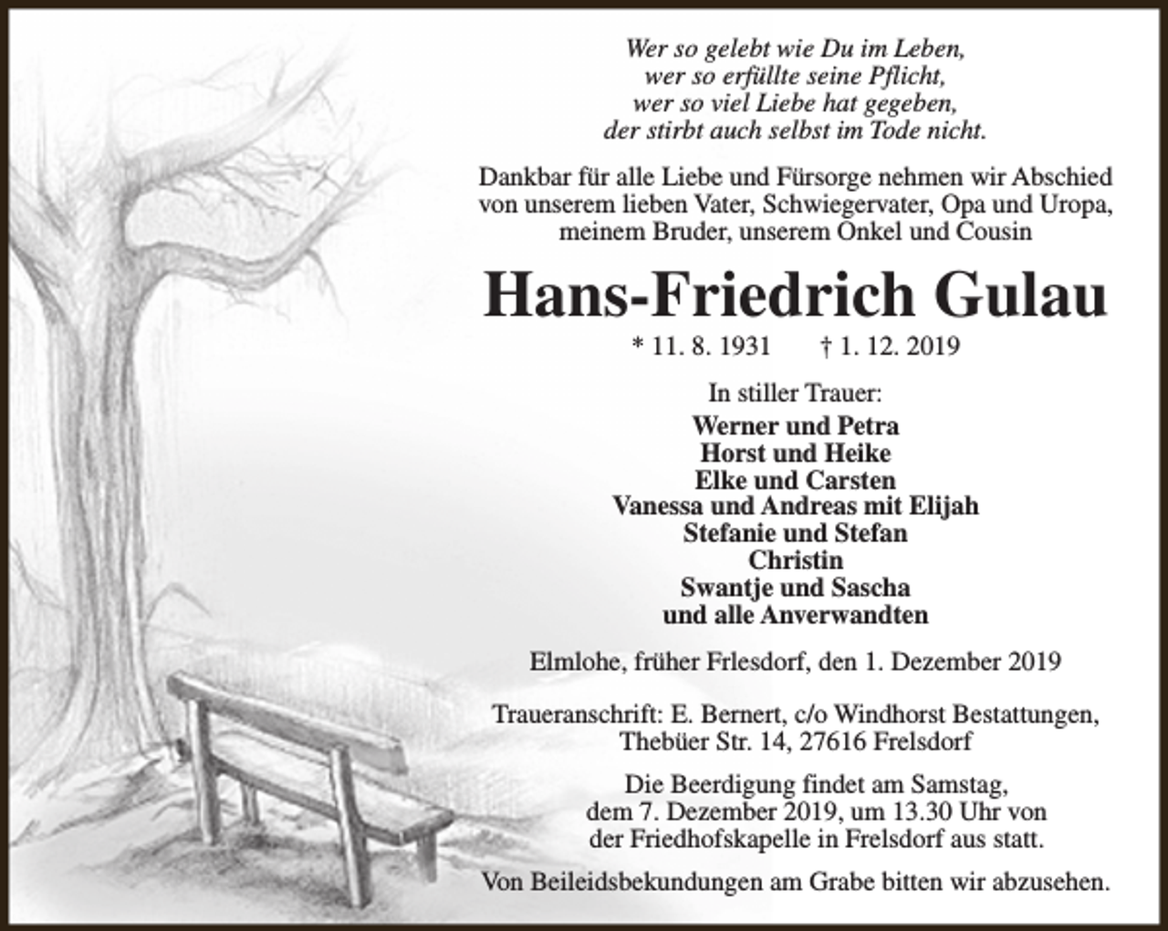 <p>Wer so gelebt wie Du im Leben,<br />wer so erfüllte seine Pflicht,<br />wer so viel Liebe hat gegeben,<br />der stirbt auch selbst im Tode nicht.<br />Dankbar für alle Liebe und Fürsorge nehmen wir Abschied<br />von unserem lieben Vater, Schwiegervater, Opa und Uropa,<br />meinem Bruder, unserem Onkel und Cousin</p><p>Hans-Friedrich Gulau<br />* 11. 8. 1931</p><p>† 1. 12. 2019</p><p>In stiller Trauer:<br />Werner und Petra<br />Horst und Heike<br />Elke und Carsten<br />Vanessa und Andreas mit Elijah<br />Stefanie und Stefan<br />Christin<br />Swantje und Sascha<br />und alle Anverwandten<br />Elmlohe, früher Frlesdorf, den 1. Dezember 2019<br />Traueranschrift: E. Bernert, c/o Windhorst Bestattungen,<br />Thebüer Str. 14, 27616 Frelsdorf<br />Die Beerdigung findet am Samstag,<br />dem 7. Dezember 2019, um 13.30 Uhr von<br />der Friedhofskapelle in Frelsdorf aus statt.<br />Von Beileidsbekundungen am Grabe bitten wir abzusehen.</p>