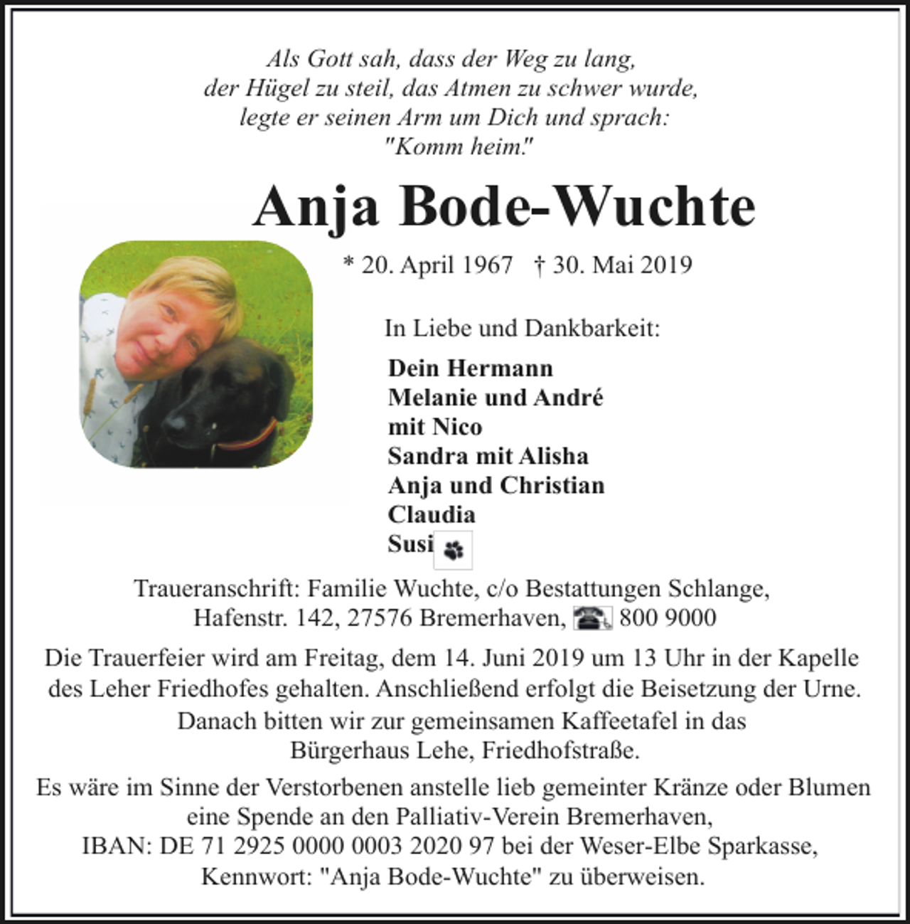 <p>Als Gott sah, dass der Weg zu lang,<br />der Hügel zu steil, das Atmen zu schwer wurde,<br />legte er seinen Arm um Dich und sprach:<br />"Komm heim".</p><p>Anja Bode-Wuchte<br />* 20. April 1967 † 30. Mai 2019<br />In Liebe und Dankbarkeit:<br />Dein Hermann<br />Melanie und André<br />mit Nico<br />Sandra mit Alisha<br />Anja und Christian<br />Claudia<br />Susi<br />Traueranschrift: Familie Wuchte, c/o Bestattungen Schlange,<br />Hafenstr. 142, 27576 Bremerhaven,<br />800 9000<br />Die Trauerfeier wird am Freitag, dem 14. Juni 2019 um 13 Uhr in der Kapelle<br />des Leher Friedhofes gehalten. Anschließend erfolgt die Beisetzung der Urne.<br />Danach bitten wir zur gemeinsamen Kaffeetafel in das<br />Bürgerhaus Lehe, Friedhofstraße.<br />Es wäre im Sinne der Verstorbenen anstelle lieb gemeinter Kränze oder Blumen<br />eine Spende an den Palliativ-Verein Bremerhaven,<br />IBAN: DE 71 2925 03 2020 97 bei der Weser-Elbe Sparkasse,<br />Kennwort: "Anja Bode-Wuchte" zu überweisen.</p>