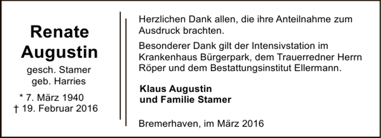 <p>Renate<br />Augustin<br />gesch. Stamer<br />geb. Harries<br />* 7. März 1940<br />† 19. Februar 2016</p><p>Herzlichen Dank allen, die ihre Anteilnahme zum<br />Ausdruck brachten.<br />Besonderer Dank gilt der Intensivstation im<br />Krankenhaus Bürgerpark, dem Trauerredner Herrn<br />Röper und dem Bestattungsinstitut Ellermann.<br />Klaus Augustin<br />und Familie Stamer<br />Bremerhaven, im März 2016</p>