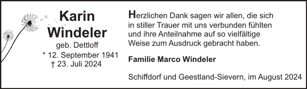 <p>Karin<br />Windeler</p><p>geb. Dettloff<br />* 12. September 1941<br />† 23. Juli 2024</p><p>Herzlichen Dank sagen wir allen, die sich<br />in stiller Trauer mit uns verbunden fühlten<br />und ihre Anteilnahme auf so vielfältige<br />Weise zum Ausdruck gebracht haben.<br />Familie Marco Windeler<br />Schiffdorf und Geestland-Sievern, im August 2024</p>