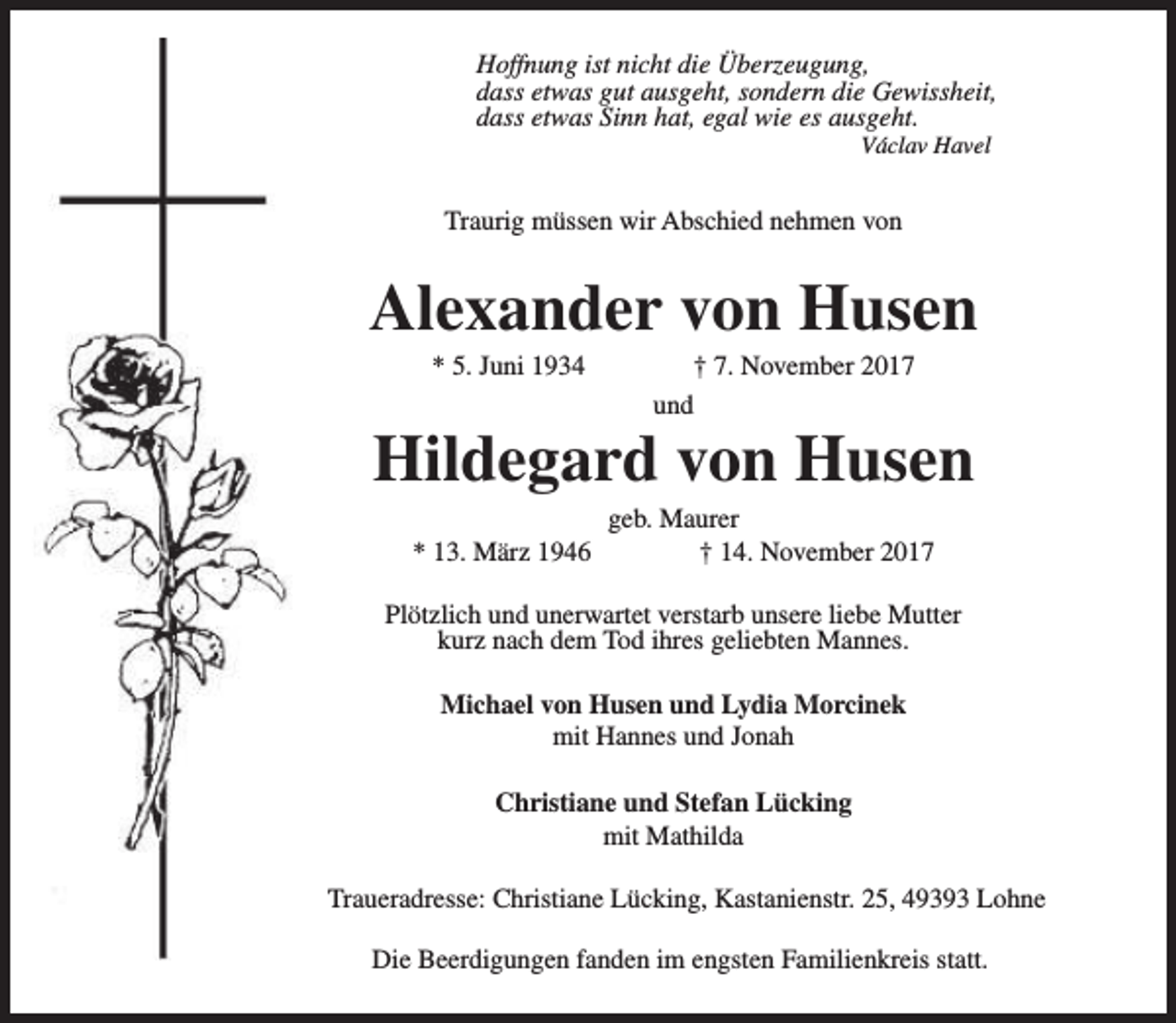 <p>Hoffnung ist nicht die Überzeugung,<br />dass etwas gut ausgeht, sondern die Gewissheit,<br />dass etwas Sinn hat, egal wie es ausgeht.<br />Václav Havel</p>
<p>Traurig müssen wir Abschied nehmen von</p>
<p>Alexander von Husen<br />* 5. Juni 1934</p>
<p>† 7. November 2017<br />und</p>
<p>Hildegard von Husen<br />* 13. März 1946</p>
<p>geb. Maurer<br />† 14. November 2017</p>
<p>Plötzlich und unerwartet verstarb unsere liebe Mutter<br />kurz nach dem Tod ihres geliebten Mannes.<br />Michael von Husen und Lydia Morcinek<br />mit Hannes und Jonah<br />Christiane und Stefan Lücking<br />mit Mathilda<br />Traueradresse: Christiane Lücking, Kastanienstr. 25, 49393 Lohne<br />Die Beerdigungen fanden im engsten Familienkreis statt.</p>
