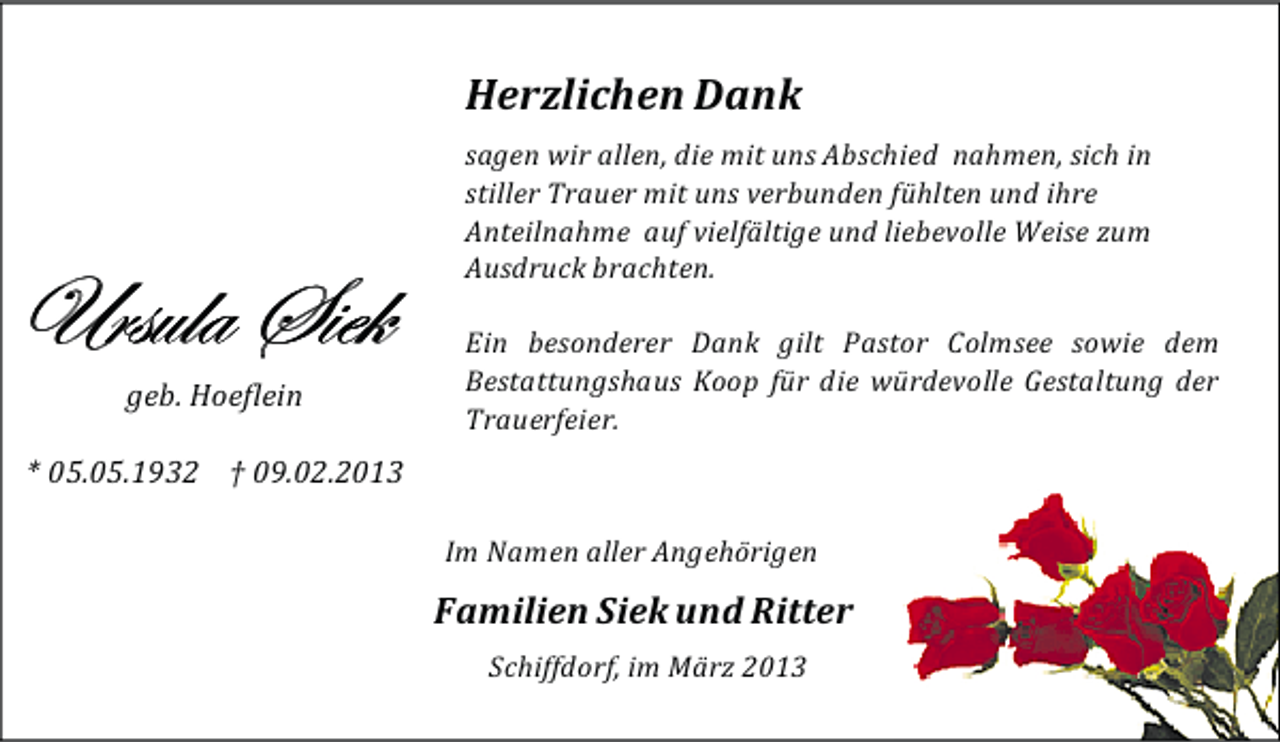 <p>Herzlichen Dank</p>
<p>Ursula Siek</p>
<p>geb. Hoeflein</p>
<p>sagen wir allen, die mit uns Abschied nahmen, sich in<br />stiller Trauer mit uns verbunden fühlten und ihre<br />Anteilnahme auf vielfältige und liebevolle Weise zum<br />Ausdruck brachten.<br />Ein besonderer Dank gilt Pastor Colmsee sowie dem<br />Bestattungshaus Koop für die würdevolle Gestaltung der<br />Trauerfeier.</p>
<p>* 05.05.1932 † 09.02.2013<br />Im Namen aller Angehörigen</p>
<p>Familien Siek und Ritter<br />Schiffdorf, im März 2013</p>
