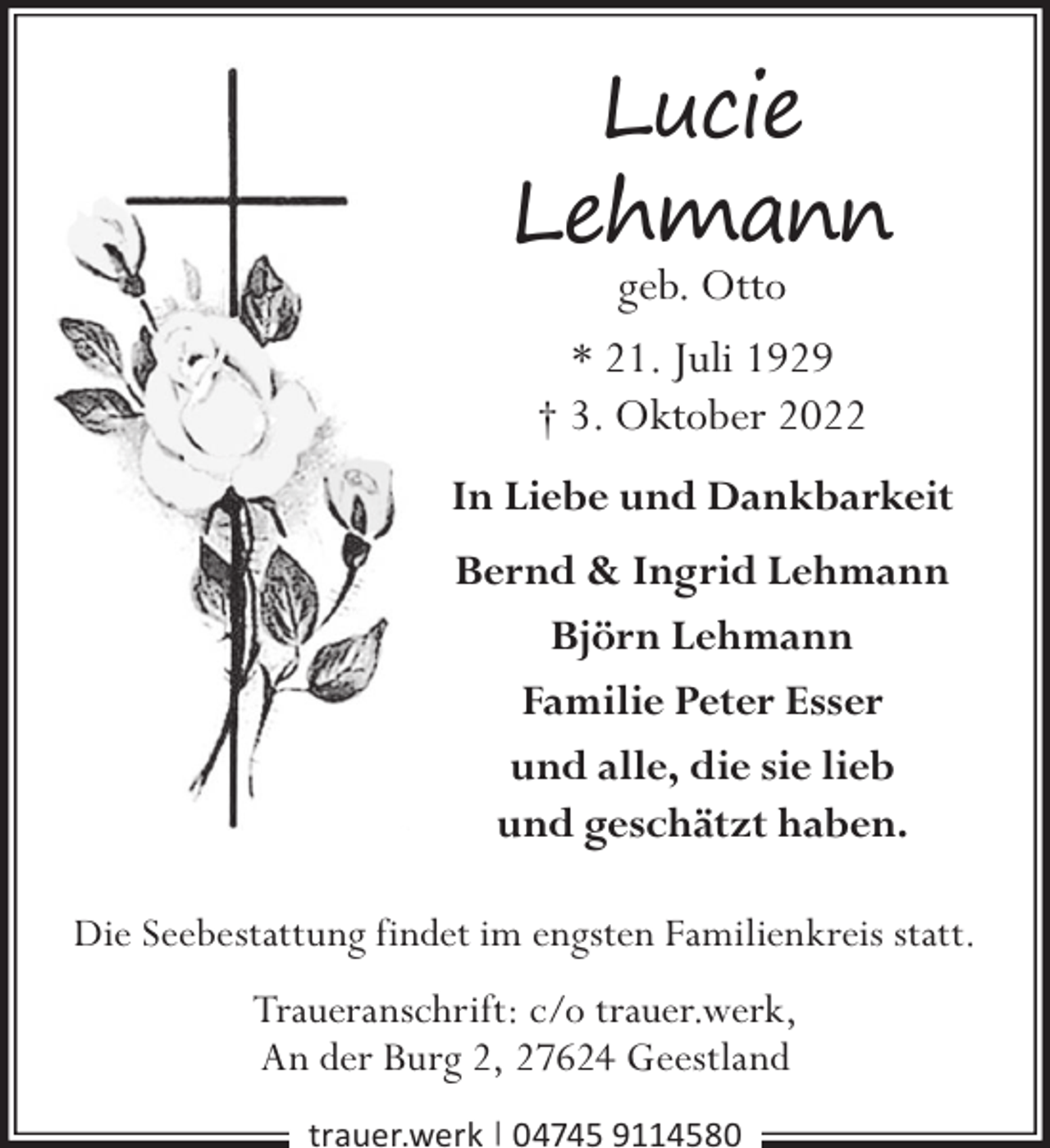 <p>Lucie<br />Lehmann<br />geb. Otto<br />* 21. Juli 1929<br />† 3. Oktober 2022</p><p>In Liebe und Dankbarkeit<br />Bernd &amp; Ingrid Lehmann<br />Björn Lehmann<br />Familie Peter Esser<br />und alle, die sie lieb<br />und geschätzt haben.<br />Die Seebestattung findet im engsten Familienkreis statt.</p><p>Traueranschrift: c/o trauer.werk,<br />An der Burg 2, 27624 Geestland<br />trauer.werk | 04745 9114580</p>