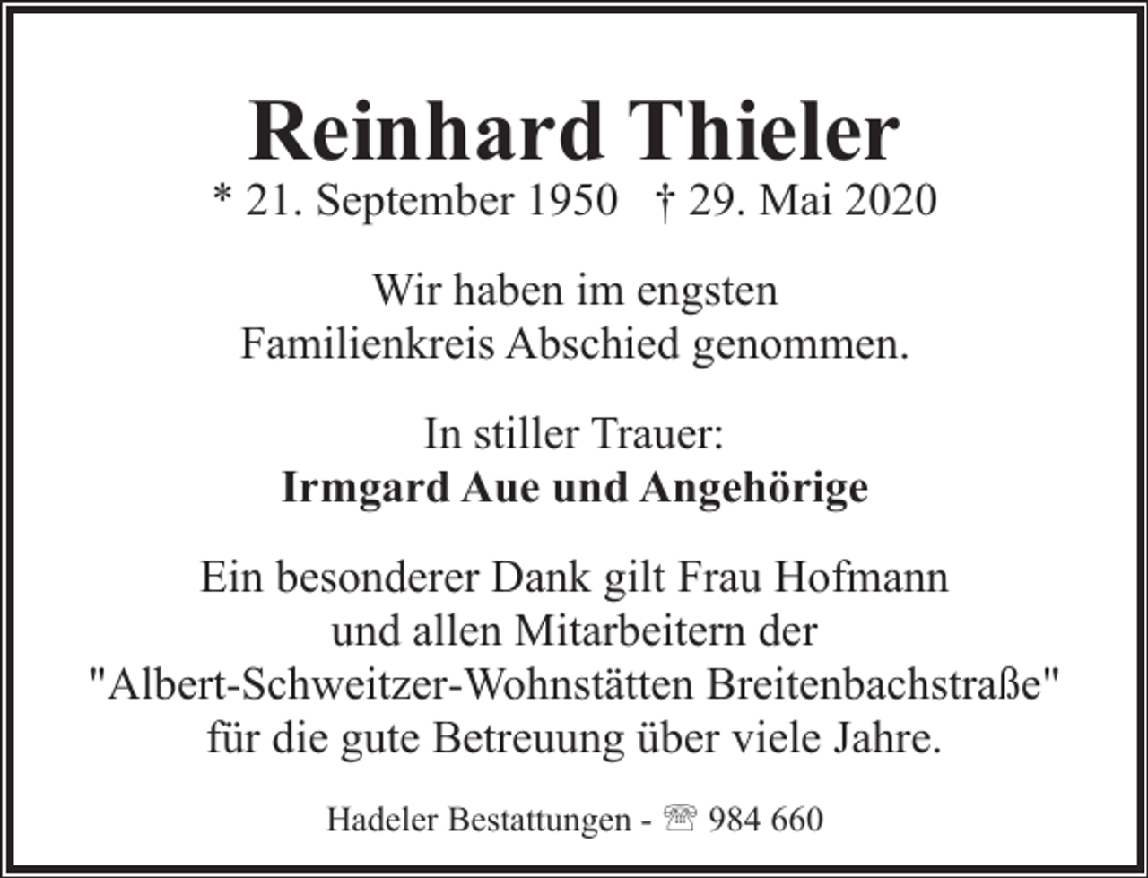 <p>Reinhard Thieler</p><p>* 21. September 1950 † 29. Mai 2020<br />Wir haben im engsten<br />Familienkreis Abschied genommen.<br />In stiller Trauer:<br />Irmgard Aue und Angehörige<br />Ein besonderer Dank gilt Frau Hofmann<br />und allen Mitarbeitern der<br />"Albert-Schweitzer-Wohnstätten Breitenbachstraße"<br />für die gute Betreuung über viele Jahre.<br />Hadeler Bestattungen - ' 984 660</p>