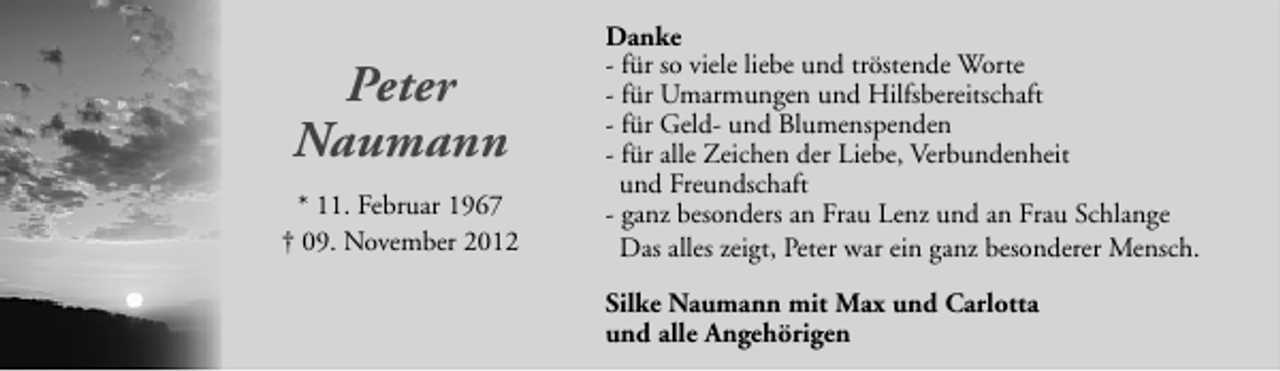 <p>Peter<br />Naumann<br />* 11. Februar 1967<br />† 09. November 2012</p><p>Danke<br />- für so viele liebe und tröstende Worte<br />- für Umarmungen und Hilfsbereitschaft<br />- für Geld- und Blumenspenden<br />- für alle Zeichen der Liebe, Verbundenheit<br />und Freundschaft<br />- ganz besonders an Frau Lenz und an Frau Schlange<br />Das alles zeigt, Peter war ein ganz besonderer Mensch.<br />Silke Naumann mit Max und Carlotta<br />und alle Angehörigen</p>