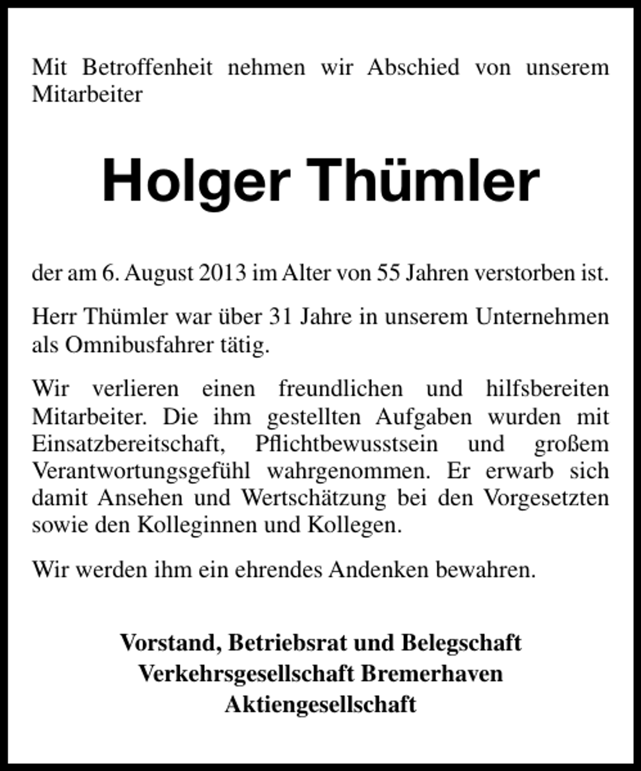 <p>Mit Betroffenheit nehmen wir Abschied von unserem<br />Mitarbeiter</p><p>Holger Thümler<br />der am 6. August 2013 im Alter von 55 Jahren verstorben ist.<br />Herr Thümler war über 31 Jahre in unserem Unternehmen<br />als Omnibusfahrer tätig.<br />Wir verlieren einen freundlichen und hilfsbereiten<br />Mitarbeiter. Die ihm gestellten Aufgaben wurden mit<br />Einsatzbereitschaft, Pﬂichtbewusstsein und großem<br />Verantwortungsgefühl wahrgenommen. Er erwarb sich<br />damit Ansehen und Wertschätzung bei den Vorgesetzten<br />sowie den Kolleginnen und Kollegen.<br />Wir werden ihm ein ehrendes Andenken bewahren.<br />Vorstand, Betriebsrat und Belegschaft<br />Verkehrsgesellschaft Bremerhaven<br />Aktiengesellschaft</p>