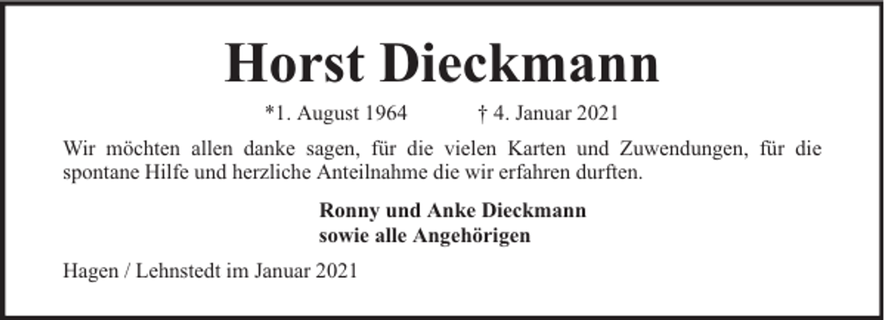 <p>Horst Dieckmann<br />*1. August 1964</p><p>† 4. Januar 2021</p><p>Wir möchten allen danke sagen, für die vielen Karten und Zuwendungen, für die<br />spontane Hilfe und herzliche Anteilnahme die wir erfahren durften.<br />Ronny und Anke Dieckmann<br />sowie alle Angehörigen<br />Hagen / Lehnstedt im Januar 2021</p>
