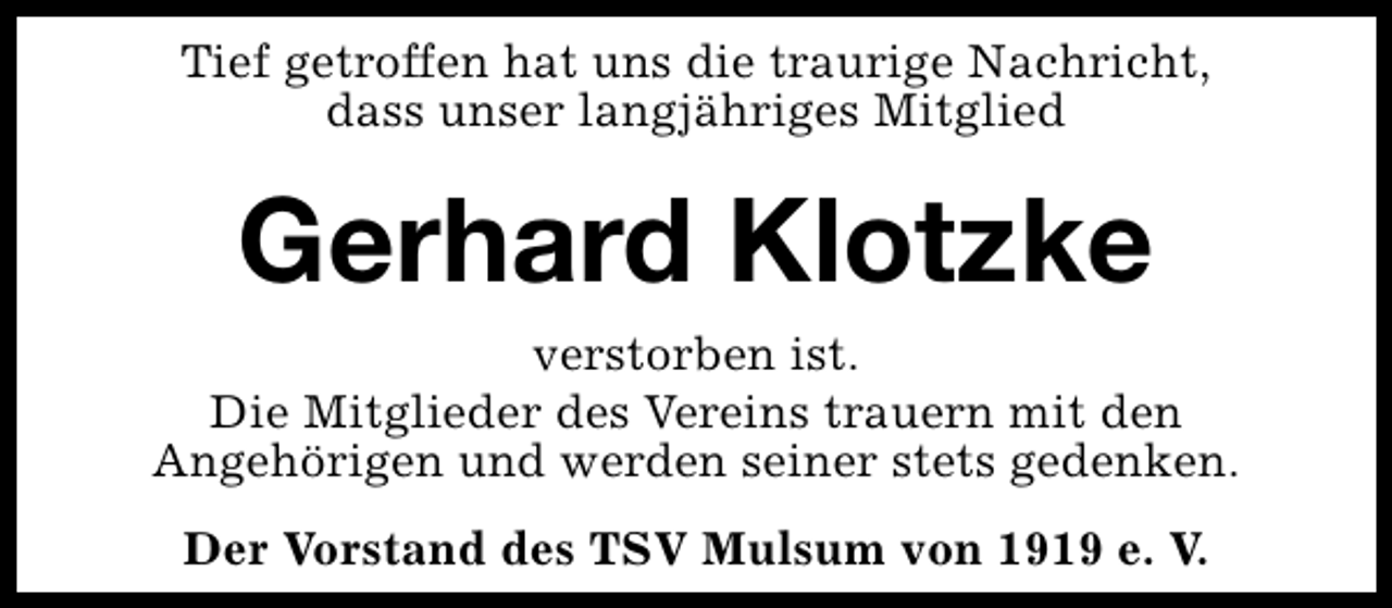 <p>Tief getroffen hat uns die traurige Nachricht,<br />dass unser langjähriges Mitglied</p><p>Gerhard Klotzke</p><p>verstorben ist.<br />Die Mitglieder des Vereins trauern mit den<br />Angehörigen und werden seiner stets gedenken.<br />Der Vorstand des TSV Mulsum von 1919 e. V.</p>