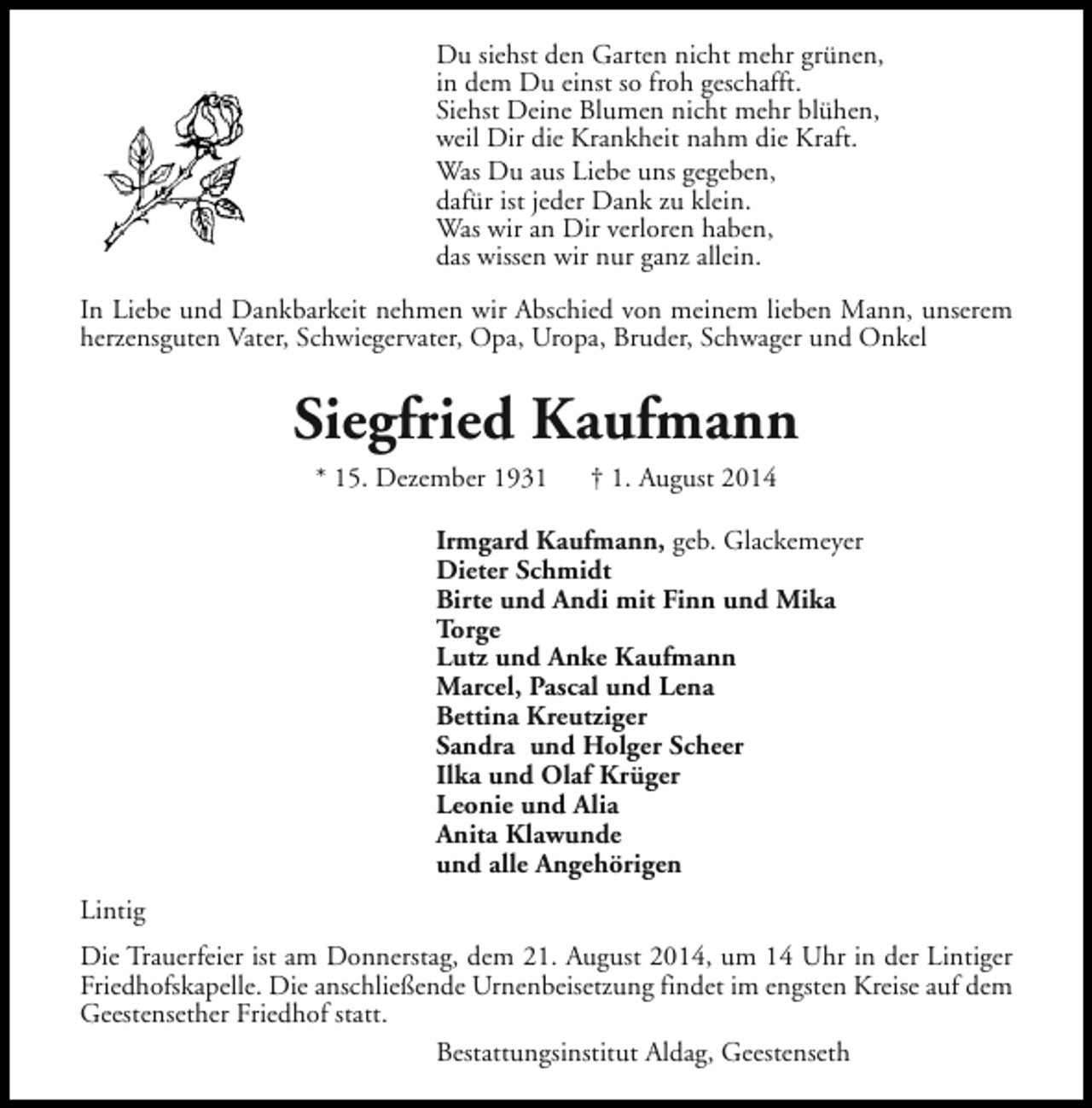 <p>Du siehst den Garten nicht mehr grünen,<br />in dem Du einst so froh geschafft.<br />Siehst Deine Blumen nicht mehr blühen,<br />weil Dir die Krankheit nahm die Kraft.<br />Was Du aus Liebe uns gegeben,<br />dafür ist jeder Dank zu klein.<br />Was wir an Dir verloren haben,<br />das wissen wir nur ganz allein.<br />In Liebe und Dankbarkeit nehmen wir Abschied von meinem lieben Mann, unserem<br />herzensguten Vater, Schwiegervater, Opa, Uropa, Bruder, Schwager und Onkel</p><p>Siegfried Kaufmann<br />* 15. Dezember 1931</p><p>† 1. August 2014</p><p>Irmgard Kaufmann, geb. Glackemeyer<br />Dieter Schmidt<br />Birte und Andi mit Finn und Mika<br />Torge<br />Lutz und Anke Kaufmann<br />Marcel, Pascal und Lena<br />Bettina Kreutziger<br />Sandra und Holger Scheer<br />Ilka und Olaf Krüger<br />Leonie und Alia<br />Anita Klawunde<br />und alle Angehörigen<br />Lintig<br />Die Trauerfeier ist am Donnerstag, dem 21. August 2014, um 14 Uhr in der Lintiger<br />Friedhofskapelle. Die anschließende Urnenbeisetzung findet im engsten Kreise auf dem<br />Geestensether Friedhof statt.<br />Bestattungsinstitut Aldag, Geestenseth</p>