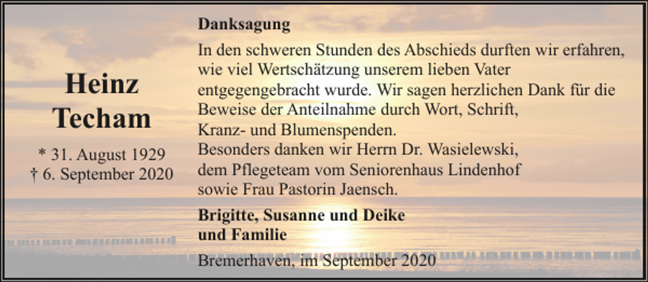 <p>Heinz<br />Techam<br />* 31. August 1929<br />† 6. September 2020</p><p>Danksagung<br />In den schweren Stunden des Abschieds durften wir erfahren,<br />wie viel Wertschätzung unserem lieben Vater<br />entgegengebracht wurde. Wir sagen herzlichen Dank für die<br />Beweise der Anteilnahme durch Wort, Schrift,<br />Kranz- und Blumenspenden.<br />Besonders danken wir Herrn Dr. Wasielewski,<br />dem Pflegeteam vom Seniorenhaus Lindenhof<br />sowie Frau Pastorin Jaensch.<br />Brigitte, Susanne und Deike<br />und Familie<br />Bremerhaven, im September 2020</p>