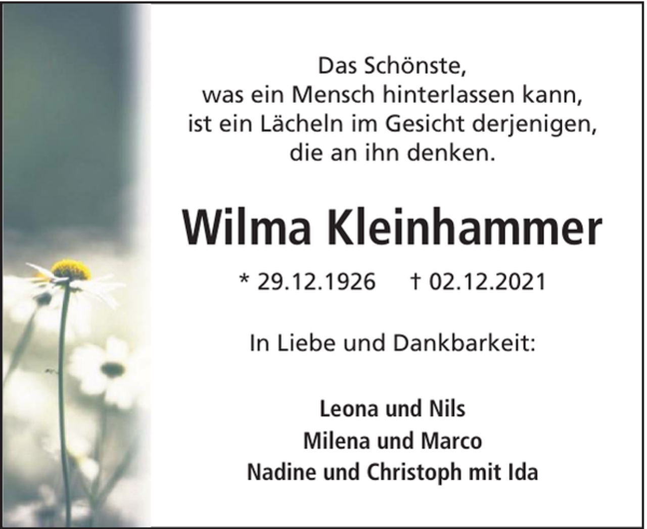 <p>Das Schönste,<br />was ein Mensch hinterlassen kann,<br />ist ein Lächeln im Gesicht derjenigen,<br />die an ihn denken.</p><p>Wilma Kleinhammer<br />* 29.12.1926</p><p>† 02.12.2021</p><p>In Liebe und Dankbarkeit:<br />Leona und Nils<br />Milena und Marco<br />Nadine und Christoph mit Ida</p>