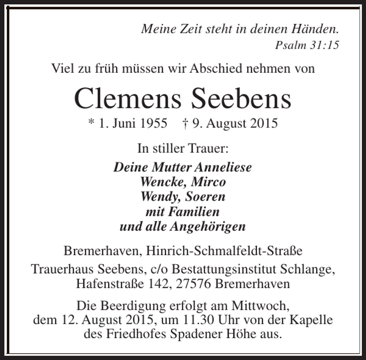 <p>Meine Zeit steht in deinen Händen.</p><p>Psalm 31:15</p><p>Viel zu früh müssen wir Abschied nehmen von</p><p>Clemens Seebens<br />* 1. Juni 1955</p><p>† 9. August 2015</p><p>In stiller Trauer:<br />Deine Mutter Anneliese<br />Wencke, Mirco<br />Wendy, Soeren<br />mit Familien<br />und alle Angehörigen<br />Bremerhaven, Hinrich-Schmalfeldt-Straße<br />Trauerhaus Seebens, c/o Bestattungsinstitut Schlange,<br />Hafenstraße 142, 27576 Bremerhaven<br />Die Beerdigung erfolgt am Mittwoch,<br />dem 12. August 2015, um 11.30 Uhr von der Kapelle<br />des Friedhofes Spadener Höhe aus.</p>