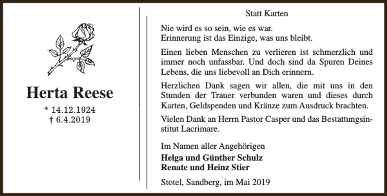 <p>Statt Karten<br />Nie wird es so sein, wie es war.<br />Erinnerung ist das Einzige, was uns bleibt.<br />Einen lieben Menschen zu verlieren ist schmerzlich und<br />immer noch unfassbar. Und doch sind da Spuren Deines<br />Lebens, die uns liebevoll an Dich erinnern.</p><p>Herta Reese<br />* 14.12.1924<br />† 6.4.2019</p><p>Herzlichen Dank sagen wir allen, die mit uns in den<br />Stunden der Trauer verbunden waren und dieses durch<br />Karten, Geldspenden und Kränze zum Ausdruck brachten.<br />Vielen Dank an Herrn Pastor Casper und das Bestattungsinstitut Lacrimare.<br />Im Namen aller Angehörigen<br />Helga und Günther Schulz<br />Renate und Heinz Stier<br />Stotel, Sandberg, im Mai 2019</p>