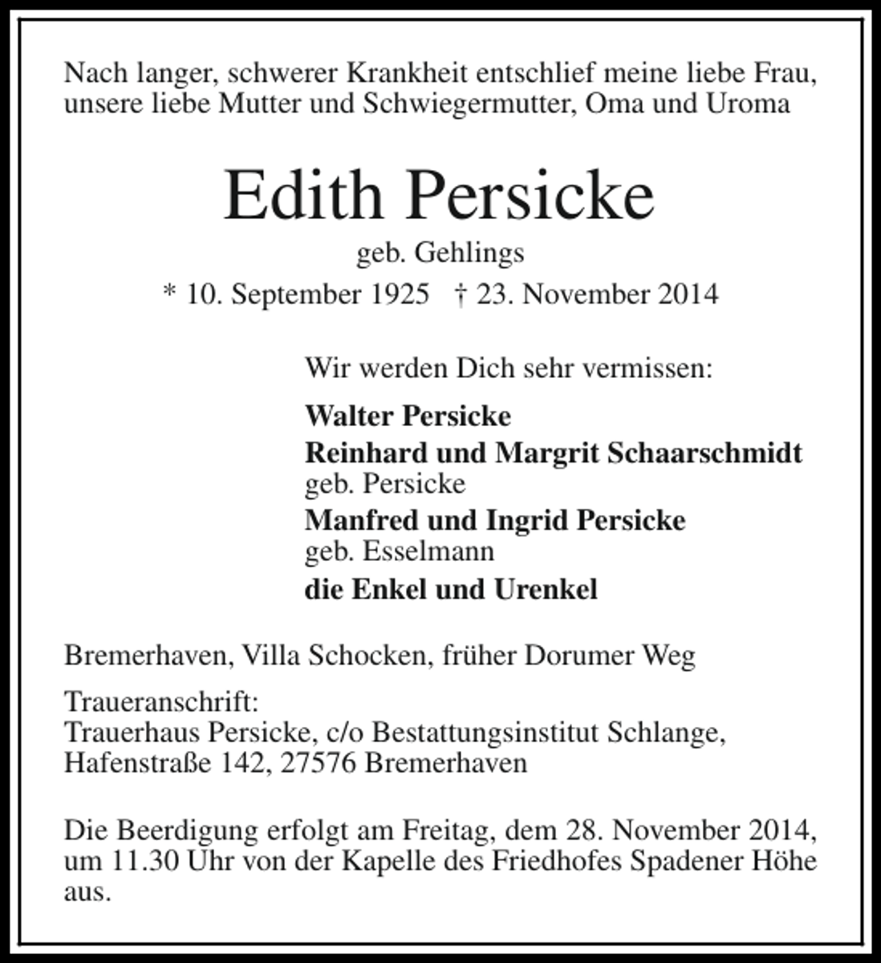 <p>Nach langer, schwerer Krankheit entschlief meine liebe Frau,<br />unsere liebe Mutter und Schwiegermutter, Oma und Uroma</p><p>Edith Persicke</p><p>geb. Gehlings<br />* 10. September 1925 † 23. November 2014<br />Wir werden Dich sehr vermissen:<br />Walter Persicke<br />Reinhard und Margrit Schaarschmidt<br />geb. Persicke<br />Manfred und Ingrid Persicke<br />geb. Esselmann<br />die Enkel und Urenkel<br />Bremerhaven, Villa Schocken, früher Dorumer Weg<br />Traueranschrift:<br />Trauerhaus Persicke, c/o Bestattungsinstitut Schlange,<br />Hafenstraße 142, 27576 Bremerhaven<br />Die Beerdigung erfolgt am Freitag, dem 28. November 2014,<br />um 11.30 Uhr von der Kapelle des Friedhofes Spadener Höhe<br />aus.</p>
