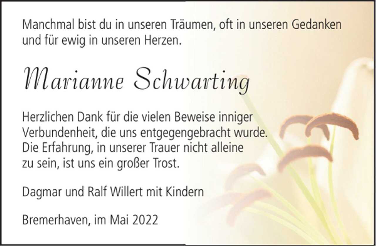 <p>Manchmal bist du in unseren Träumen, oft in unseren Gedanken<br />und für ewig in unseren Herzen.</p><p>Marianne Schwarting<br />Herzlichen Dank für die vielen Beweise inniger<br />Verbundenheit, die uns entgegengebracht wurde.<br />Die Erfahrung, in unserer Trauer nicht alleine<br />zu sein, ist uns ein großer Trost.<br />Dagmar und Ralf Willert mit Kindern<br />Bremerhaven, im Mai 2022</p>