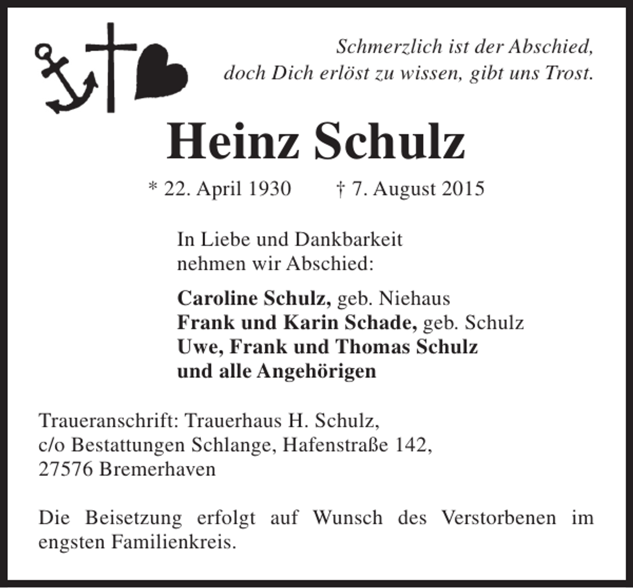 <p>Schmerzlich ist der Abschied,<br />doch Dich erlöst zu wissen, gibt uns Trost.</p><p>Heinz Schulz</p><p>* 22. April 1930</p><p>† 7. August 2015</p><p>In Liebe und Dankbarkeit<br />nehmen wir Abschied:<br />Caroline Schulz, geb. Niehaus<br />Frank und Karin Schade, geb. Schulz<br />Uwe, Frank und Thomas Schulz<br />und alle Angehörigen<br />Traueranschrift: Trauerhaus H. Schulz,<br />c/o Bestattungen Schlange, Hafenstraße 142,<br />27576 Bremerhaven<br />Die Beisetzung erfolgt auf Wunsch des Verstorbenen im<br />engsten Familienkreis.</p>