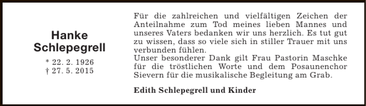 <p>Hanke<br />Schlepegrell<br />* 22. 2. 1926<br />† 27. 5. 2015</p><p>Für die zahlreichen und vielfältigen Zeichen der<br />Anteilnahme zum Tod meines lieben Mannes und<br />unseres Vaters bedanken wir uns herzlich. Es tut gut<br />zu wissen, dass so viele sich in stiller Trauer mit uns<br />verbunden fühlen.<br />Unser besonderer Dank gilt Frau Pastorin Maschke<br />für die tröstlichen Worte und dem Posaunenchor<br />Sievern für die musikalische Begleitung am Grab.<br />Edith Schlepegrell und Kinder</p>