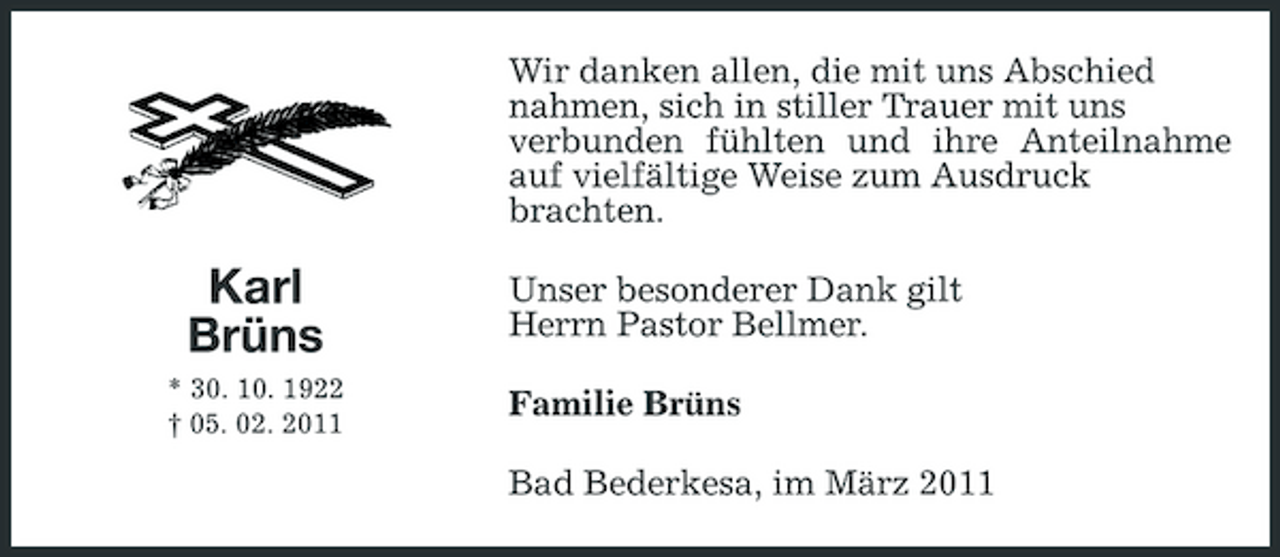 <p>Wir danken allen, die mit uns Abschied nahmen, sich in stiller Trauer mit uns verbunden fühlten und ihre Anteilnahme auf vielfältige Weise zum Ausdruck brachten.</p><p>Karl Brüns<br />* 30. 10. 1922 † 05. 02. 2011</p><p>Unser besonderer Dank gilt Herrn Pastor Bellmer. Familie Brüns Bad Bederkesa, im März 2011</p>