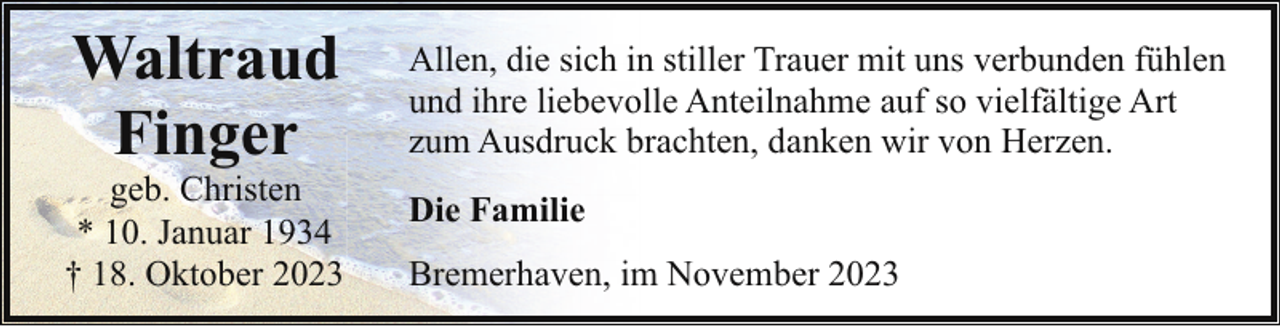 <p>Waltraud<br />Finger</p><p>geb. Christen<br />* 10. Januar 1934<br />† 18. Oktober 2023</p><p>Allen, die sich in stiller Trauer mit uns verbunden fühlen<br />und ihre liebevolle Anteilnahme auf so vielfältige Art<br />zum Ausdruck brachten, danken wir von Herzen.<br />Die Familie<br />Bremerhaven, im November 2023</p>