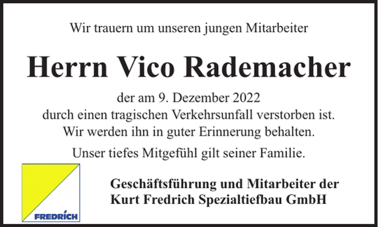<p>Wir trauern um unseren jungen Mitarbeiter</p><p>Herrn Vico Rademacher<br />der am 9. Dezember 2022<br />durch einen tragischen Verkehrsunfall verstorben ist.<br />Wir werden ihn in guter Erinnerung behalten.<br />Unser tiefes Mitgefühl gilt seiner Familie.<br />Geschäftsführung und Mitarbeiter der<br />Kurt Fredrich Spezialtiefbau GmbH</p>