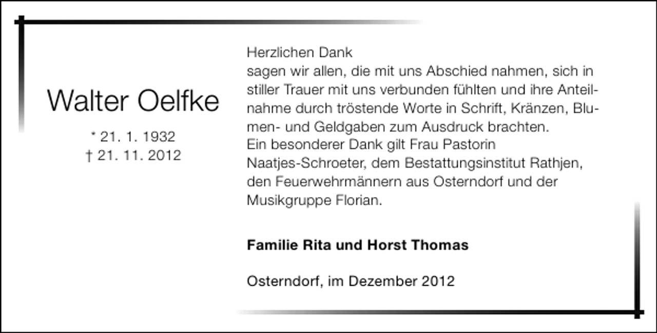 <p>Walter Oelfke<br />* 21. 1. 1932<br />† 21. 11. 2012</p><p>Herzlichen Dank<br />sagen wir allen, die mit uns Abschied nahmen, sich in<br />stiller Trauer mit uns verbunden fühlten und ihre Anteilnahme durch tröstende Worte in Schrift, Kränzen, Blumen- und Geldgaben zum Ausdruck brachten.<br />Ein besonderer Dank gilt Frau Pastorin<br />Naatjes-Schroeter, dem Bestattungsinstitut Rathjen,<br />den Feuerwehrmännern aus Osterndorf und der<br />Musikgruppe Florian.<br />Familie Rita und Horst Thomas<br />Osterndorf, im Dezember 2012</p>