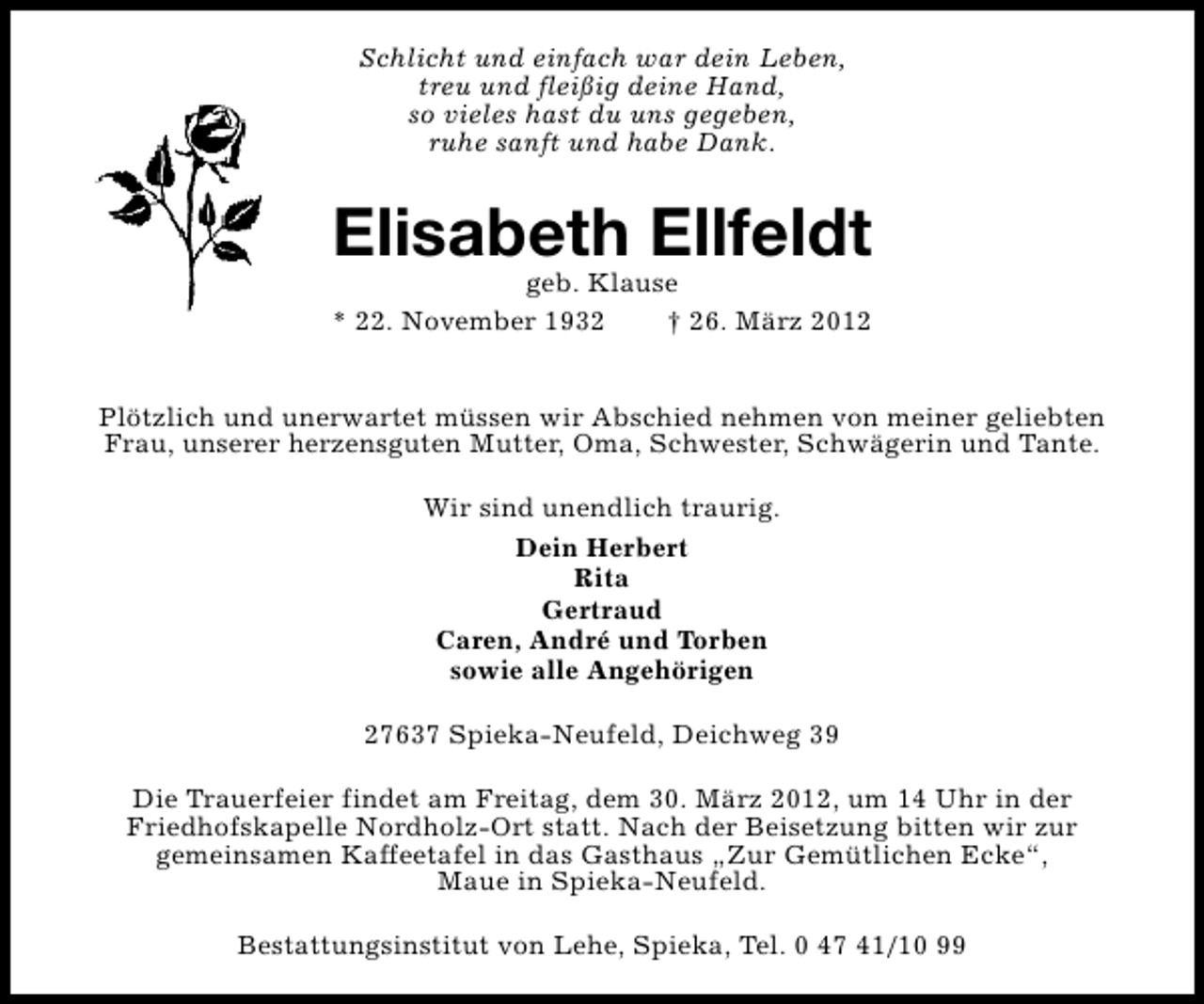 <p>Schlicht und einfach war dein Leben,<br />treu und fleißig deine Hand,<br />so vieles hast du uns gegeben,<br />ruhe sanft und habe Dank.</p><p>Elisabeth Ellfeldt</p><p>geb. Klause<br />* 22. November 1932<br />† 26. März 2012<br />Plötzlich und unerwartet müssen wir Abschied nehmen von meiner geliebten<br />Frau, unserer herzensguten Mutter, Oma, Schwester, Schwägerin und Tante.<br />Wir sind unendlich traurig.<br />Dein Herbert<br />Rita<br />Gertraud<br />Caren, André und Torben<br />sowie alle Angehörigen<br />27637 Spieka-Neufeld, Deichweg 39<br />Die Trauerfeier findet am Freitag, dem 30. März 2012, um 14 Uhr in der<br />Friedhofskapelle Nordholz-Ort statt. Nach der Beisetzung bitten wir zur<br />gemeinsamen Kaffeetafel in das Gasthaus „Zur Gemütlichen Ecke“,<br />Maue in Spieka-Neufeld.<br />Bestattungsinstitut von Lehe, Spieka, Tel. 0 47 41/10 99</p>
