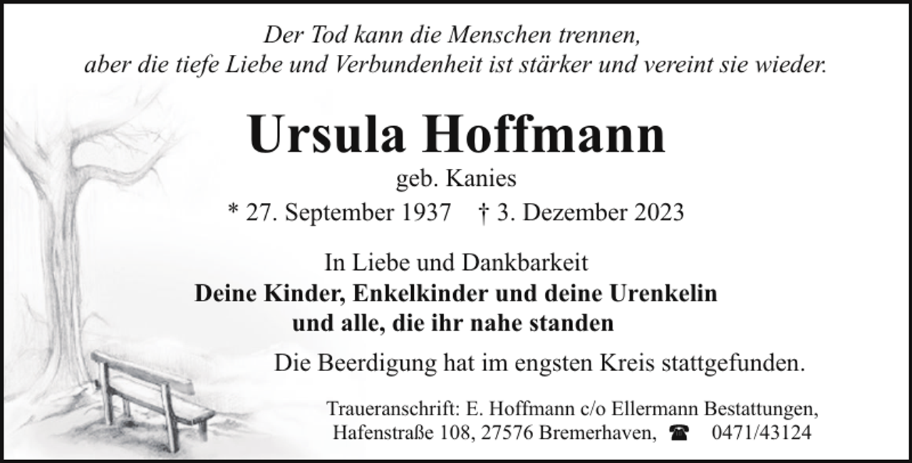 <p>Der Tod kann die Menschen trennen,<br />aber die tiefe Liebe und Verbundenheit ist stärker und vereint sie wieder.</p><p>Ursula Hoffmann</p><p>geb. Kanies<br />* 27. September 1937 † 3. Dezember 2023<br />In Liebe und Dankbarkeit<br />Deine Kinder, Enkelkinder und deine Urenkelin<br />und alle, die ihr nahe standen<br />Die Beerdigung hat im engsten Kreis stattgefunden.<br />Traueranschrift: E. Hoffmann c/o Ellermann Bestattungen,<br />Hafenstraße 108, 27576 Bremerhaven,<br />0471/43124</p>