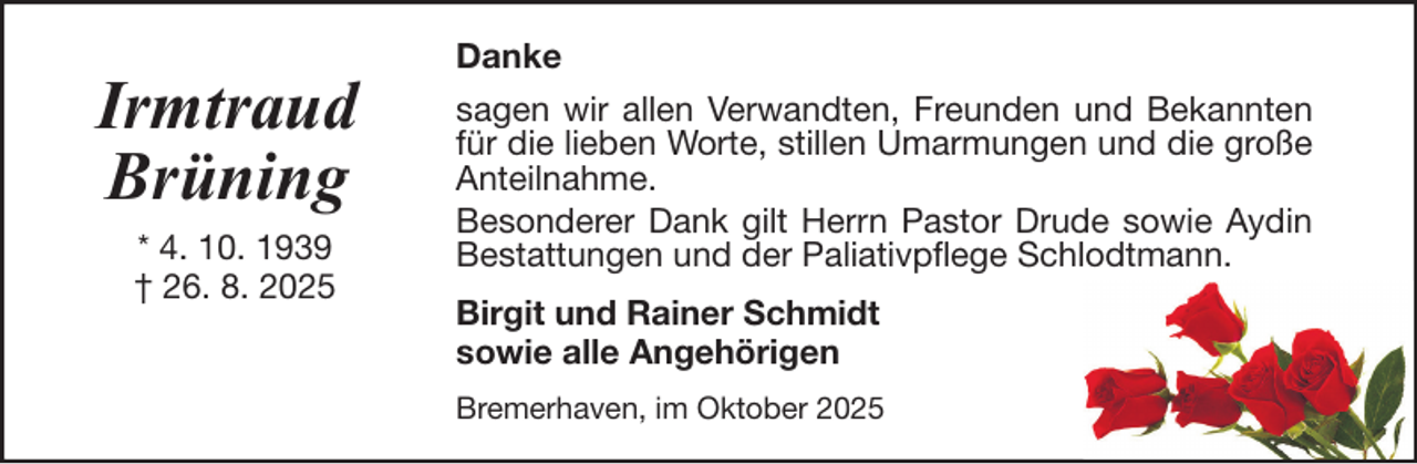 <p>Irmtraud<br />Brüning<br />* 4. 10. 1939<br />† 26. 8. 2025</p>
<p>Danke<br />sagen wir allen Verwandten, Freunden und Bekannten<br />für die lieben Worte, stillen Umarmungen und die große<br />Anteilnahme.<br />Besonderer Dank gilt Herrn Pastor Drude sowie Aydin<br />Bestattungen und der Paliativpflege Schlodtmann.<br />Birgit und Rainer Schmidt<br />sowie alle Angehörigen<br />Bremerhaven, im Oktober 2025</p>