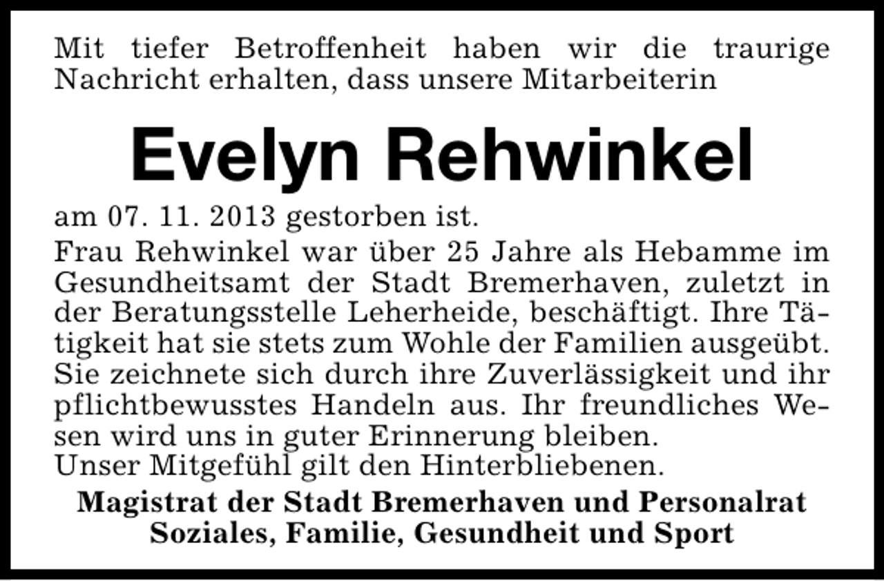 <p>Mit tiefer Betroffenheit haben wir die traurige<br />Nachricht erhalten, dass unsere Mitarbeiterin</p><p>Evelyn Rehwinkel</p><p>am 07. 11. 2013 gestorben ist.<br />Frau Rehwinkel war über 25 Jahre als Hebamme im<br />Gesundheitsamt der Stadt Bremerhaven, zuletzt in<br />der Beratungsstelle Leherheide, beschäftigt. Ihre Tätigkeit hat sie stets zum Wohle der Familien ausgeübt.<br />Sie zeichnete sich durch ihre Zuverlässigkeit und ihr<br />pflichtbewusstes Handeln aus. Ihr freundliches Wesen wird uns in guter Erinnerung bleiben.<br />Unser Mitgefühl gilt den Hinterbliebenen.<br />Magistrat der Stadt Bremerhaven und Personalrat<br />Soziales, Familie, Gesundheit und Sport</p>