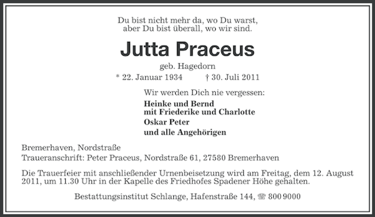 <p>Du bist nicht mehr da, wo Du warst,<br />aber Du bist überall, wo wir sind.</p><p>Jutta Praceus<br />geb. Hagedorn<br />* 22. Januar 1934<br />† 30. Juli 2011<br />Wir werden Dich nie vergessen:<br />Heinke und Bernd<br />mit Friederike und Charlotte<br />Oskar Peter<br />und alle Angehörigen<br />Bremerhaven, Nordstraße<br />Traueranschrift: Peter Praceus, Nordstraße 61, 27580 Bremerhaven<br />Die Trauerfeier mit anschließender Urnenbeisetzung wird am Freitag, dem 12. August<br />2011, um 11.30 Uhr in der Kapelle des Friedhofes Spadener Höhe gehalten.<br />Bestattungsinstitut Schlange, Hafenstraße 144, 800 9000</p>