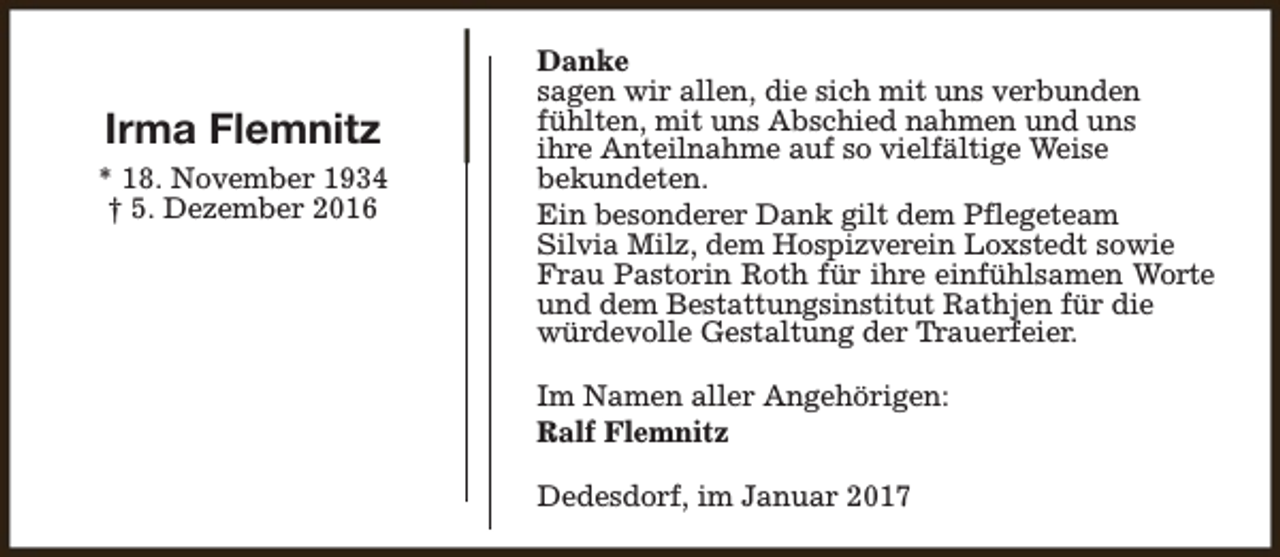 <p>Irma Flemnitz<br />* 18. November 1934<br />† 5. Dezember 2016</p><p>Danke<br />sagen wir allen, die sich mit uns verbunden<br />fühlten, mit uns Abschied nahmen und uns<br />ihre Anteilnahme auf so vielfältige Weise<br />bekundeten.<br />Ein besonderer Dank gilt dem Pflegeteam<br />Silvia Milz, dem Hospizverein Loxstedt sowie<br />Frau Pastorin Roth für ihre einfühlsamen Worte<br />und dem Bestattungsinstitut Rathjen für die<br />würdevolle Gestaltung der Trauerfeier.<br />Im Namen aller Angehörigen:<br />Ralf Flemnitz<br />Dedesdorf, im Januar 2017</p>