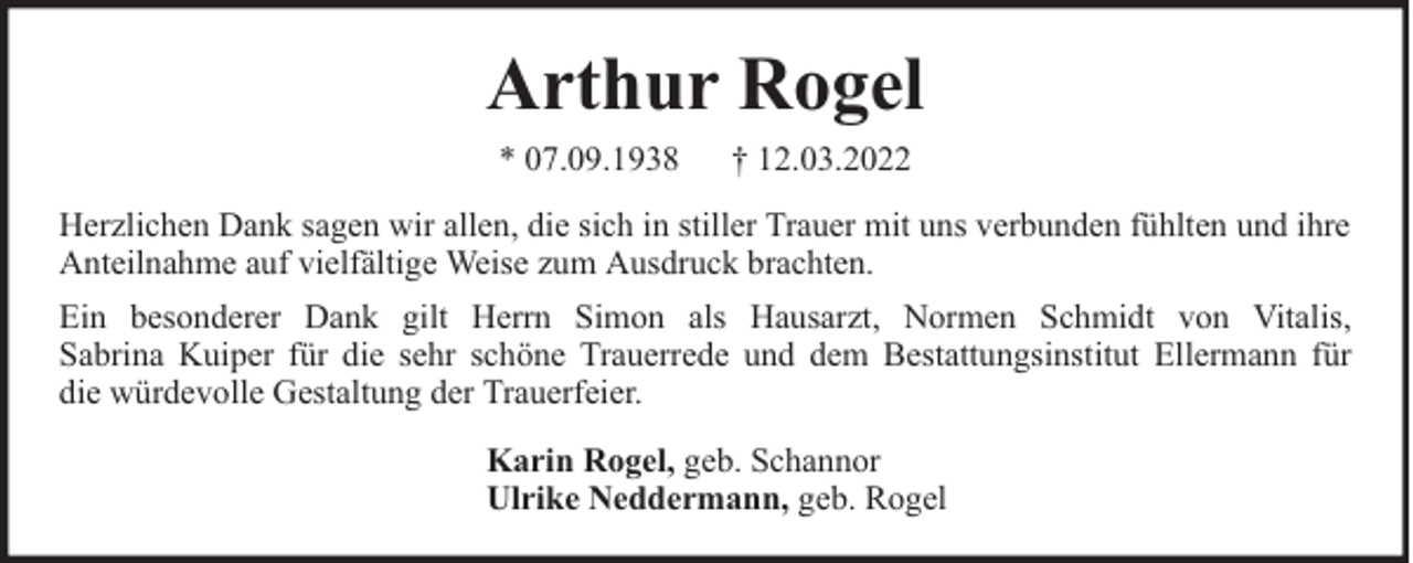 <p>Arthur Rogel<br />* 07.09.1938</p><p>† 12.03.2022</p><p>Herzlichen Dank sagen wir allen, die sich in stiller Trauer mit uns verbunden fühlten und ihre<br />Anteilnahme auf vielfältige Weise zum Ausdruck brachten.<br />Ein besonderer Dank gilt Herrn Simon als Hausarzt, Normen Schmidt von Vitalis,<br />Sabrina Kuiper für die sehr schöne Trauerrede und dem Bestattungsinstitut Ellermann für<br />die würdevolle Gestaltung der Trauerfeier.<br />Karin Rogel, geb. Schannor<br />Ulrike Neddermann, geb. Rogel</p>