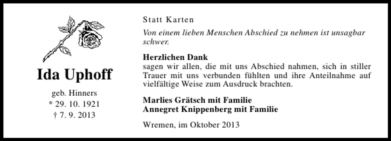 <p>Statt Karten<br />Von einem lieben Menschen Abschied zu nehmen ist unsagbar<br />schwer.</p><p>Ida Uphoff<br />geb. Hinners<br />* 29. 10. 1921<br />† 7. 9. 2013</p><p>Herzlichen Dank<br />sagen wir allen, die mit uns Abschied nahmen, sich in stiller<br />Trauer mit uns verbunden fühlten und ihre Anteilnahme auf<br />vielfältige Weise zum Ausdruck brachten.<br />Marlies Grätsch mit Familie<br />Annegret Knippenberg mit Familie<br />Wremen, im Oktober 2013</p>