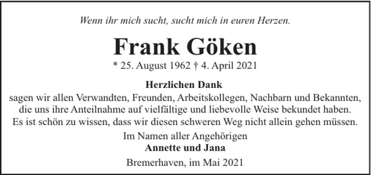 <p>Wenn ihr mich sucht, sucht mich in euren Herzen.</p><p>Frank Göken</p><p>* 25. August 1962 † 4. April 2021<br />Herzlichen Dank<br />sagen wir allen Verwandten, Freunden, Arbeitskollegen, Nachbarn und Bekannten,<br />die uns ihre Anteilnahme auf vielfältige und liebevolle Weise bekundet haben.<br />Es ist schön zu wissen, dass wir diesen schweren Weg nicht allein gehen müssen.<br />Im Namen aller Angehörigen<br />Annette und Jana<br />Bremerhaven, im Mai 2021</p>