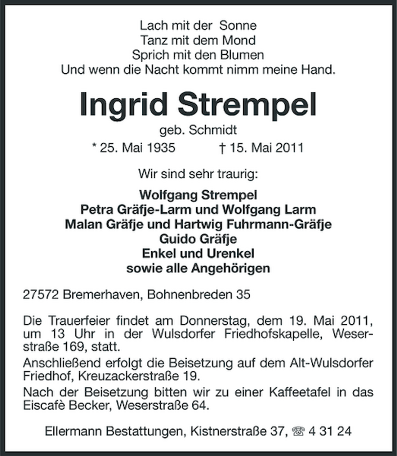<p>Lach mit der Sonne Tanz mit dem Mond Sprich mit den Blumen Und wenn die Nacht kommt nimm meine Hand.</p><p>Ingrid Strempel<br />geb. Schmidt * 25. Mai 1935 † 15. Mai 2011 Wir sind sehr traurig: Wolfgang Strempel Petra Gräfje-Larm und Wolfgang Larm Malan Gräfje und Hartwig Fuhrmann-Gräfje Guido Gräfje Enkel und Urenkel sowie alle Angehörigen 27572 Bremerhaven, Bohnenbreden 35 Die Trauerfeier findet am Donnerstag, dem 19. Mai 2011, um 13 Uhr in der Wulsdorfer Friedhofskapelle, Weserstraße 169, statt. Anschließend erfolgt die Beisetzung auf dem Alt-Wulsdorfer Friedhof, Kreuzackerstraße 19. Nach der Beisetzung bitten wir zu einer Kaffeetafel in das Eiscafè Becker, Weserstraße 64. Ellermann Bestattungen, Kistnerstraße 37, 4 31 24</p>