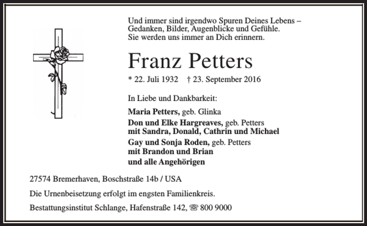 <p>Und immer sind irgendwo Spuren Deines Lebens –<br />Gedanken, Bilder, Augenblicke und Gefühle.<br />Sie werden uns immer an Dich erinnern.</p><p>Franz Petters</p><p>* 22. Juli 1932</p><p>† 23. September 2016</p><p>In Liebe und Dankbarkeit:<br />Maria Petters, geb. Glinka<br />Don und Elke Hargreaves, geb. Petters<br />mit Sandra, Donald, Cathrin und Michael<br />Gay und Sonja Roden, geb. Petters<br />mit Brandon und Brian<br />und alle Angehörigen<br />27574 Bremerhaven, Boschstraße 14b / USA<br />Die Urnenbeisetzung erfolgt im engsten Familienkreis.<br />Bestattungsinstitut Schlange, Hafenstraße 142, s 800 9000</p>
