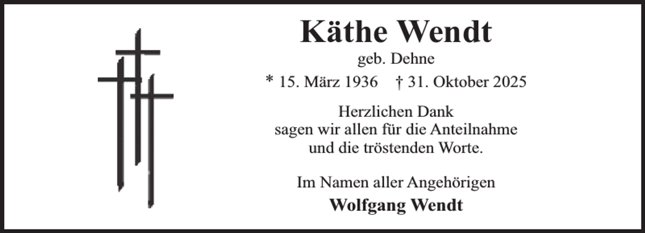 <p>Käthe Wendt</p><p>geb. Dehne<br />* 15. März 1936 † 31. Oktober 2025<br />Herzlichen Dank<br />sagen wir allen für die Anteilnahme<br />und die tröstenden Worte.<br />Im Namen aller Angehörigen</p><p>Wolfgang Wendt</p>