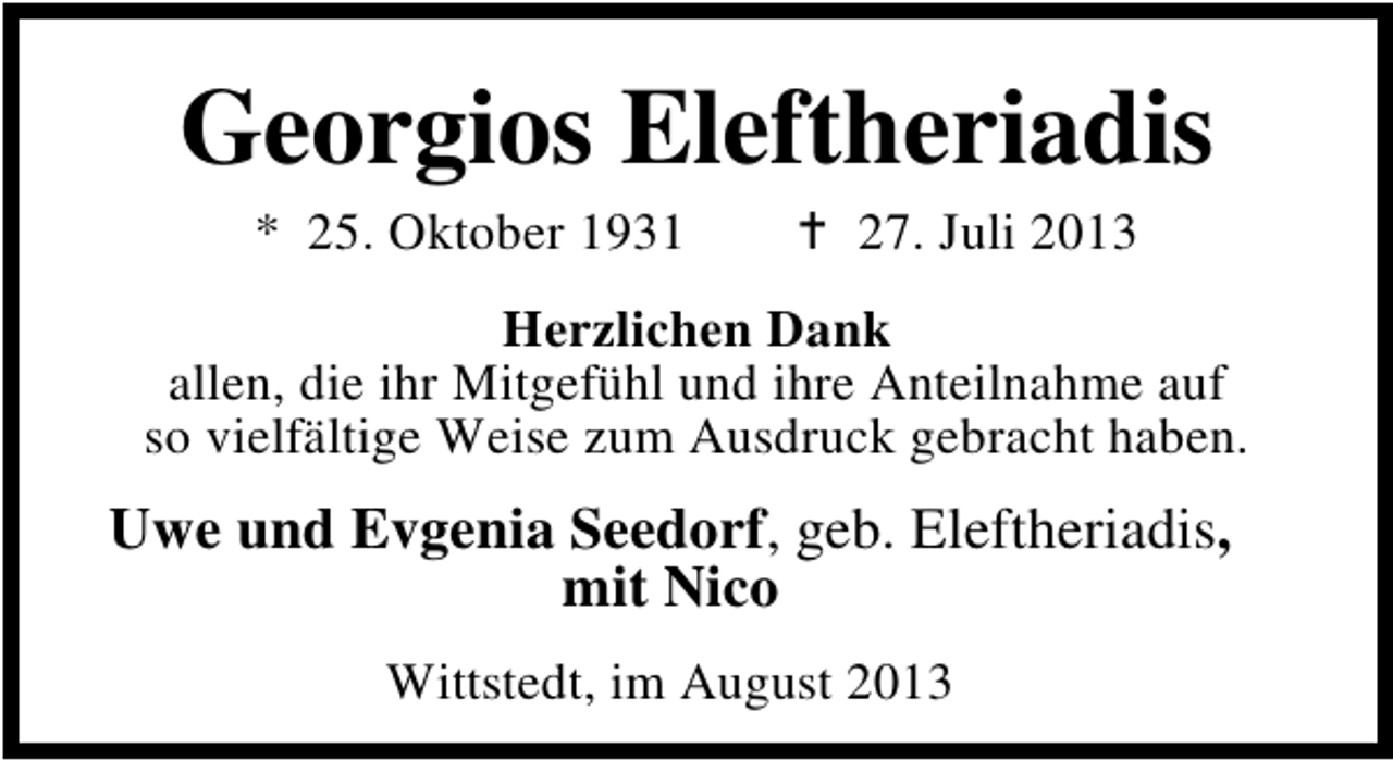 <p>Georgios Eleftheriadis<br />* 25. Oktober 1931</p><p>27. Juli 2013</p><p>Herzlichen Dank<br />allen, die ihr Mitgefühl und ihre Anteilnahme auf<br />so vielfältige Weise zum Ausdruck gebracht haben.</p><p>Uwe und Evgenia Seedorf, geb. Eleftheriadis,<br />mit Nico<br />Wittstedt, im August 2013</p>