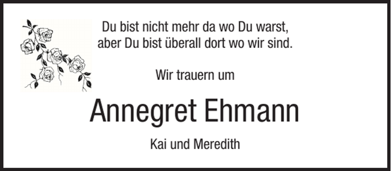 <p>Du bist nicht mehr da wo Du warst,<br />aber Du bist überall dort wo wir sind.<br />Wir trauern um</p><p>Annegret Ehmann<br />Kai und Meredith</p>
