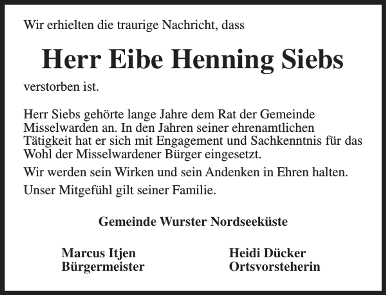 <p>Wir erhielten die traurige Nachricht, dass</p><p>Herr Eibe Henning Siebs</p><p>verstorben ist.</p><p>Herr Siebs gehörte lange Jahre dem Rat der Gemeinde<br />Misselwarden an. In den Jahren seiner ehrenamtlichen<br />Tätigkeit hat er sich mit Engagement und Sachkenntnis für das<br />Wohl der Misselwardener Bürger eingesetzt.<br />Wir werden sein Wirken und sein Andenken in Ehren halten.<br />Unser Mitgefühl gilt seiner Familie.<br />Gemeinde Wurster Nordseeküste<br />Marcus Itjen<br />Bürgermeister</p><p>Heidi Dücker<br />Ortsvorsteherin</p>