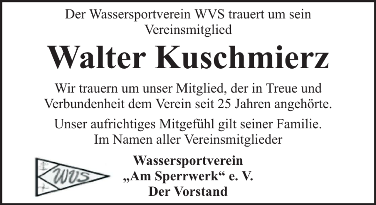 <p>Der Wassersportverein WVS trauert um sein<br />Vereinsmitglied</p><p>Walter Kuschmierz</p><p>Wir trauern um unser Mitglied, der in Treue und<br />Verbundenheit dem Verein seit 25 Jahren angehörte.<br />Unser aufrichtiges Mitgefühl gilt seiner Familie.<br />Im Namen aller Vereinsmitglieder<br />Wassersportverein<br />„Am Sperrwerk“ e. V.<br />Der Vorstand</p>