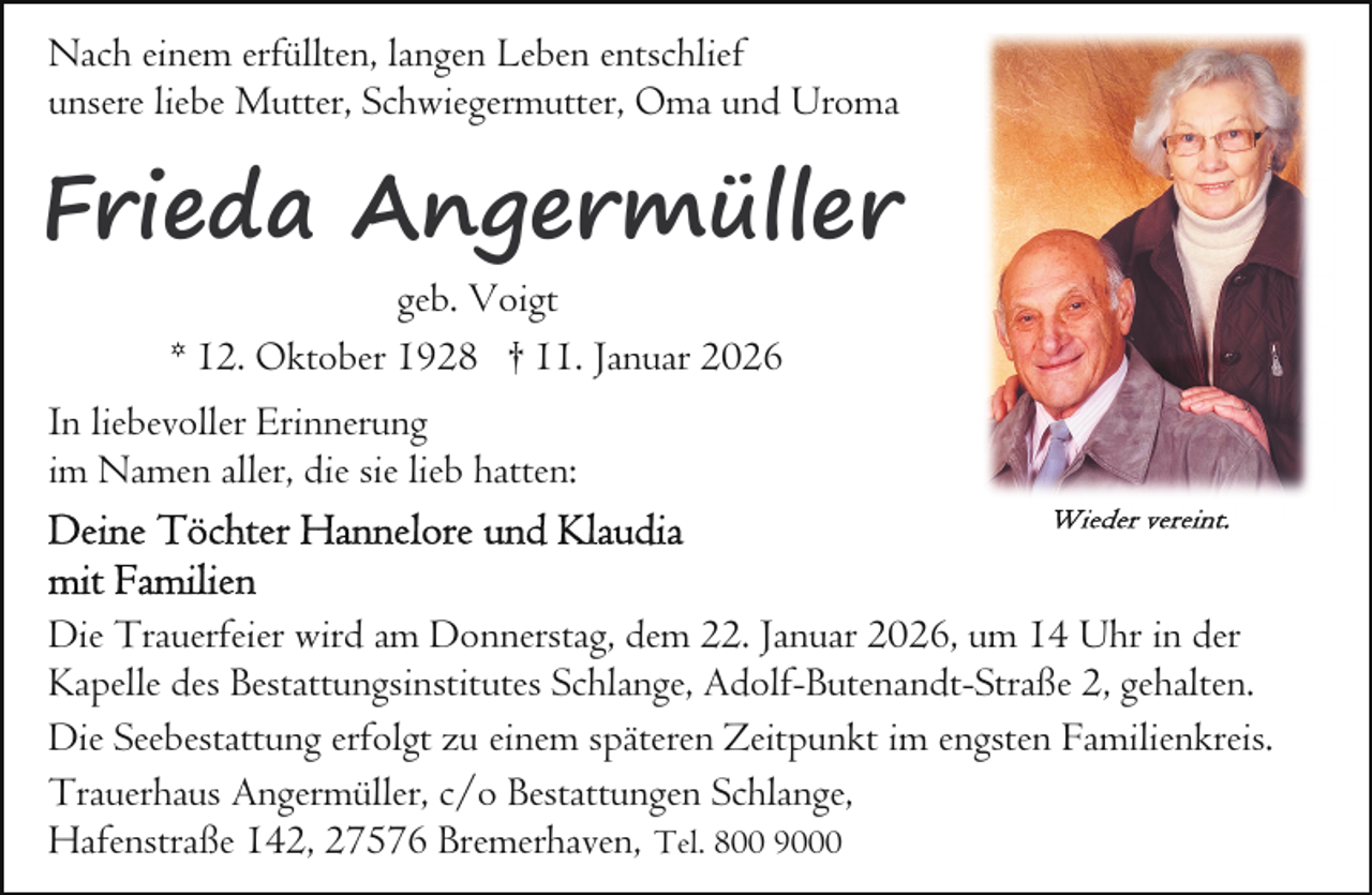 <p>Nach einem erfüllten, langen Leben entschlief<br />unsere liebe Mutter, Schwiegermutter, Oma und Uroma</p><p>r<br />Frieda Angermüller<br />geb. Voigt<br />* 12. Oktober 1928 † 11. Januar 2026<br />In liebevoller Erinnerung<br />im Namen aller, die sie lieb hatten:</p><p>Die Trauerfeier wird am Donnerstag, dem 22. Januar 2026, um 14 Uhr in der<br />Kapelle des Bestattungsinstitutes Schlange, Adolf-Butenandt-Straße 2, gehalten.<br />Die Seebestattung erfolgt zu einem späteren Zeitpunkt im engsten Familienkreis.<br />Trauerhaus Angermüller, c/o Bestattungen Schlange,<br />Hafenstraße 142, 27576 Bremerhaven, Tel. 800 9000</p>