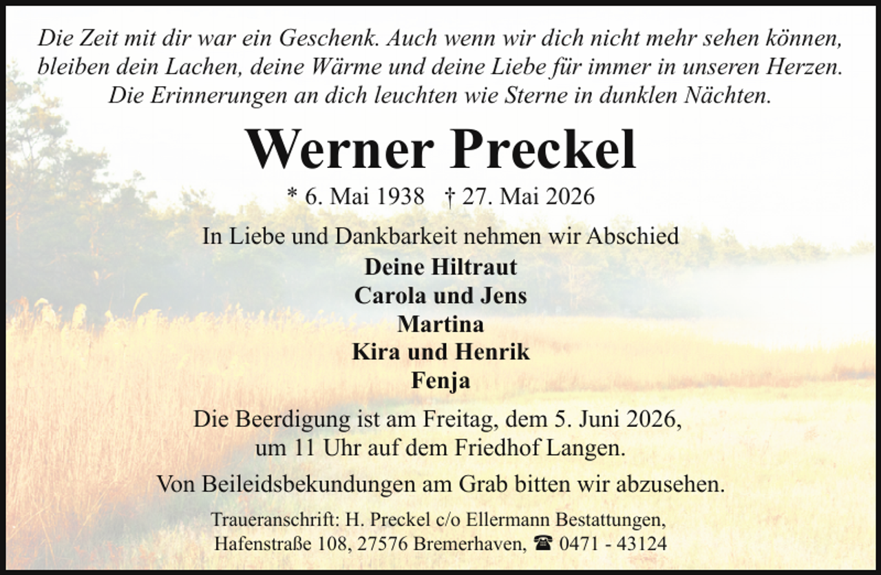 <p>Die Zeit mit dir war ein Geschenk. Auch wenn wir dich nicht mehr sehen können,<br />bleiben dein Lachen, deine Wärme und deine Liebe für immer in unseren Herzen.<br />Die Erinnerungen an dich leuchten wie Sterne in dunklen Nächten.</p><p>Werner Preckel<br />* 6. Mai 1938 † 27. Mai 2026</p><p>In Liebe und Dankbarkeit nehmen wir Abschied<br />Deine Hiltraut<br />Carola und Jens<br />Martina<br />Kira und Henrik<br />Fenja<br />Die Beerdigung ist am Freitag, dem 5. Juni 2026,<br />um 11 Uhr auf dem Friedhof Langen.<br />Von Beileidsbekundungen am Grab bitten wir abzusehen.<br />Traueranschrift: H. Preckel c/o Ellermann Bestattungen,<br />Hafenstraße 108, 27576 Bremerhaven, ( 0471 - 43124</p>