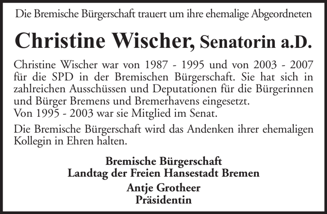 <p>Die Bremische Bürgerschaft trauert um ihre ehemalige Abgeordneten</p><p>Christine Wischer, Senatorin a.D.<br />Christine Wischer war von 1987 - 1995 und von 2003 - 2007<br />für die SPD in der Bremischen Bürgerschaft. Sie hat sich in<br />zahlreichen Ausschüssen und Deputationen für die Bürgerinnen<br />und Bürger Bremens und Bremerhavens eingesetzt.<br />Von 1995 - 2003 war sie Mitglied im Senat.<br />Die Bremische Bürgerschaft wird das Andenken ihrer ehemaligen<br />Kollegin in Ehren halten.<br />Bremische Bürgerschaft<br />Landtag der Freien Hansestadt Bremen<br />Antje Grotheer<br />Präsidentin</p>